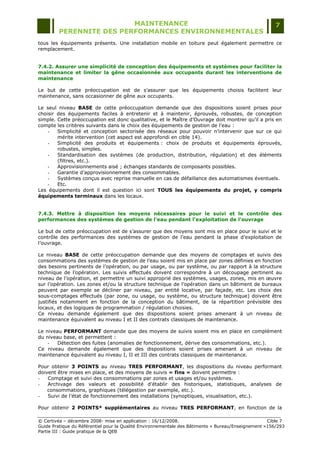 MAINTENANCE                                                                  7
         PERENNITE DES PERFORMANCES ENVIRONNEMENTALES
tous les équipements présents. Une installation mobile en toiture peut également permettre ce
remplacement.


7.4.2. Assurer une simplicité de conception des équipements et systèmes pour faciliter la
maintenance et limiter la gêne occasionnée aux occupants durant les interventions de
maintenance

Le but de cette préoccupation est de s‟assurer que les équipements choisis facilitent leur
maintenance, sans occasionner de gêne aux occupants.

Le seul niveau BASE de cette préoccupation demande que des dispositions soient prises pour
choisir des équipements faciles à entretenir et à maintenir, éprouvés, robustes, de conception
simple. Cette préoccupation est donc qualitative, et le Maître d‟Ouvrage doit montrer qu‟il a pris en
compte les critères suivants dans le choix des équipements de gestion de l‟eau :
    -   Simplicité et conception sectorisée des réseaux pour pouvoir n‟intervenir que sur ce qui
        mérite intervention (cet aspect est approfondi en cible 14).
    -   Simplicité des produits et équipements : choix de produits et équipements éprouvés,
        robustes, simples.
    -   Standardisation des systèmes (de production, distribution, régulation) et des éléments
        (filtres, etc.).
    -   Approvisionnements aisé ; échanges standards de composants possibles.
    -   Garantie d‟approvisionnement des consommables.
    -   Systèmes conçus avec reprise manuelle en cas de défaillance des automatismes éventuels.
    -   Etc.
Les équipements dont il est question ici sont TOUS les équipements du projet, y compris
équipements terminaux dans les locaux.


7.4.3. Mettre à disposition les moyens nécessaires pour le suivi et le contrôle des
performances des systèmes de gestion de l’eau pendant l'exploitation de l'ouvrage

Le but de cette préoccupation est de s‟assurer que des moyens sont mis en place pour le suivi et le
contrôle des performances des systèmes de gestion de l‟eau pendant la phase d‟exploitation de
l‟ouvrage.

Le niveau BASE de cette préoccupation demande que des moyens de comptages et suivis des
consommations des systèmes de gestion de l‟eau soient mis en place par zones définies en fonction
des besoins pertinents de l‟opération, ou par usage, ou par système, ou par rapport à la structure
technique de l‟opération. Les suivis effectués doivent correspondre à un découpage pertinent au
niveau de l‟opération, et permettre un suivi approprié des systèmes, usages, zones, mis en œuvre
sur l‟opération. Les zones et/ou la structure technique de l‟opération dans un bâtiment de bureaux
peuvent par exemple se décliner par niveau, par entité locative, par façade, etc. Les choix des
sous-comptages effectués (par zone, ou usage, ou système, ou structure technique) doivent être
justifiés notamment en fonction de la conception du bâtiment, de la répartition prévisible des
locaux, et des logiques de programmation / régulation choisies.
Ce niveau demande également que des dispositions soient prises amenant à un niveau de
maintenance équivalent au niveau I et II des contrats classiques de maintenance.

Le niveau PERFORMANT demande que des moyens de suivis soient mis en place en complément
du niveau base, et permettent :
    -   Détection des fuites (anomalies de fonctionnement, dérive des consommations, etc.).
Ce niveau demande également que des dispositions soient prises amenant à un niveau de
maintenance équivalent au niveau I, II et III des contrats classiques de maintenance.

Pour obtenir 3 POINTS au niveau TRES PERFORMANT, les dispositions du niveau performant
doivent être mises en place, et des moyens de suivis « fins » doivent permettre :
-   Comptage et suivi des consommations par zones et usages et/ou systèmes.
-   Archivage des valeurs et possibilité d‟établir des historiques, statistiques, analyses de
    consommations, graphiques (télégestion par exemple, etc.).
-   Suivi de l‟état de fonctionnement des installations (synoptiques, visualisation, etc.).

Pour obtenir 2 POINTS* supplémentaires au niveau TRES PERFORMANT, en fonction de la

© Certivéa Ŕ décembre 2008- mise en application : 16/12/2008.                                       Cible 7
Guide Pratique du Référentiel pour la Qualité Environnementale des Bâtiments « Bureau/Enseignement »156/293
Partie III : Guide pratique de la QEB
 