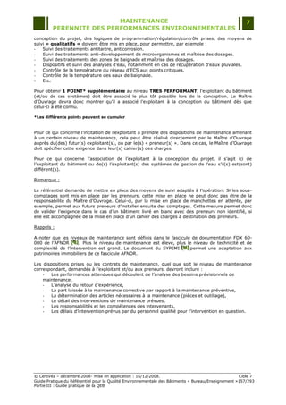 MAINTENANCE                                                                  7
         PERENNITE DES PERFORMANCES ENVIRONNEMENTALES
conception du projet, des logiques de programmation/régulation/contrôle prises, des moyens de
suivi « qualitatifs » doivent être mis en place, pour permettre, par exemple :
-   Suivi des traitements antitartre, anticorrosion.
-   Suivi des traitements anti-développement de microorganismes et maîtrise des dosages.
-   Suivi des traitements des zones de baignade et maîtrise des dosages.
-   Dispositifs et suivi des analyses d‟eau, notamment en cas de récupération d‟eaux pluviales.
-   Contrôle de la température du réseau d‟ECS aux points critiques.
-   Contrôle de la température des eaux de baignade.
-   Etc.

Pour obtenir 1 POINT* supplémentaire au niveau TRES PERFORMANT, l‟exploitant du bâtiment
(et/ou de ces systèmes) doit être associé le plus tôt possible lors de la conception. Le Maître
d‟Ouvrage devra donc montrer qu‟il a associé l‟exploitant à la conception du bâtiment dès que
celui-ci a été connu.

*Les différents points peuvent se cumuler



Pour ce qui concerne l‟incitation de l‟exploitant à prendre des dispositions de maintenance amenant
à un certain niveau de maintenance, cela peut être réalisé directement par le Maître d‟Ouvrage
auprès du(des) futur(s) exploitant(s), ou par le(s) « preneur(s) ». Dans ce cas, le Maître d‟Ouvrage
doit spécifier cette exigence dans leur(s) cahier(s) des charges.

Pour ce qui concerne l‟association de l‟exploitant à la conception du projet, il s‟agit ici de
l‟exploitant du bâtiment ou de(s) l‟exploitant(s) des systèmes de gestion de l‟eau s‟il(s) est(sont)
différent(s).

Remarque :

Le référentiel demande de mettre en place des moyens de suivi adaptés à l‟opération. Si les sous-
comptages sont mis en place par les preneurs, cette mise en place ne peut donc pas être de la
responsabilité du Maître d‟Ouvrage. Celui-ci, par la mise en place de manchettes en attente, par
exemple, permet aux futurs preneurs d‟installer ensuite des comptages. Cette mesure permet donc
de valider l‟exigence dans le cas d‟un bâtiment livré en blanc avec des preneurs non identifié, si
elle est accompagnée de la mise en place d‟un cahier des charges à destination des preneurs.

Rappels :

A noter que les niveaux de maintenance sont définis dans le fascicule de documentation FDX 60-
000 de l‟AFNOR [G] . Plus le niveau de maintenance est élevé, plus le niveau de technicité et de
                 [ G]
                 [ G]
complexité de l‟intervention est grand. Le document du SYPEMI [H] permet une adaptation aux
                                                                 [H]
                                                                 [H]
patrimoines immobiliers de ce fascicule AFNOR.

Les dispositions prises ou les contrats de maintenance, quel que soit le niveau de maintenance
correspondant, demandés à l‟exploitant et/ou aux preneurs, devront inclure :
    -   Les performances attendues qui découlent de l‟analyse des besoins prévisionnels de
    maintenance,
    -   L‟analyse du retour d‟expérience,
    -   La part laissée à la maintenance corrective par rapport à la maintenance préventive,
    -   La détermination des articles nécessaires à la maintenance (pièces et outillage),
    -   Le détail des interventions de maintenance prévues,
    -   Les responsabilités et les compétences des intervenants,
    -   Les délais d‟intervention prévus par du personnel qualifié pour l‟intervention en question.




© Certivéa Ŕ décembre 2008- mise en application : 16/12/2008.                                       Cible 7
Guide Pratique du Référentiel pour la Qualité Environnementale des Bâtiments « Bureau/Enseignement »157/293
Partie III : Guide pratique de la QEB
 