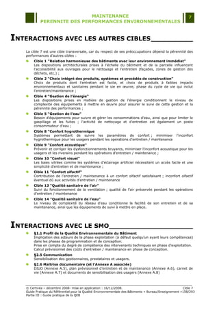 MAINTENANCE                                                                  7
            PERENNITE DES PERFORMANCES ENVIRONNEMENTALES



INTERACTIONS AVEC LES AUTRES CIBLES __________
   La cible 7 est une cible transversale, car du respect de ses préoccupations dépend la pérennité des
   performances d‟autres cibles :
       Cible 1 "Relation harmonieuse des bâtiments avec leur environnement immédiat"
       Les dispositions architecturales prises à l'échelle du bâtiment et de la parcelle influencent
       l'accessibilité aux ouvrages pour le nettoyage et l'entretien (façades, zones de gestion des
       déchets, etc.) ;
       Cible 2 "Choix intégré des produits, systèmes et procédés de construction"
       Choix de produits dont l'entretien est facile, et choix de produits à faibles impacts
       environnementaux et sanitaires pendant le vie en œuvre, phase du cycle de vie qui inclut
       l'entretien/maintenance ;
       Cible 4 "Gestion de l’énergie"
       Les dispositions prises en matière de gestion de l'énergie conditionnent le niveau de
       complexité des équipements à mettre en œuvre pour assurer le suivi de cette gestion et la
       pérennité des performances ;
       Cible 5 "Gestion de l’eau"
       Besoin d'équipements pour suivre et gérer les consommations d'eau, ainsi que pour limiter le
       gaspillage et les fuites ; l'activité de nettoyage et d'entretien est également un poste
       consommateur d'eau ;
       Cible 8 "Confort hygrothermique
       Systèmes permettant de suivre les paramètres de confort ; minimiser                        l'inconfort
       hygrothermique pour les usagers pendant les opérations d'entretien / maintenance
       Cible 9 "Confort acoustique"
       Prévenir et corriger les dysfonctionnements bruyants, minimiser l'inconfort acoustique pour les
       usagers et les riverains pendant les opérations d'entretien / maintenance ;
       Cible 10 "Confort visuel"
       Les baies vitrées comme les systèmes d‟éclairage artificiel nécessitent un accès facile et une
       simplicité d‟entretien et de maintenance ;
       Cible 11 "Confort olfactif"
       Contribution de l‟entretien / maintenance à un confort olfactif satisfaisant ; inconfort olfactif
       éventuel dû aux activités d‟entretien / maintenance
       Cible 13 "Qualité sanitaire de l’air"
       Suivi du fonctionnement de la ventilation ; qualité de l‟air préservée pendant les opérations
       d‟entretien / maintenance
       Cible 14 "Qualité sanitaire de l’eau"
       Le niveau de complexité du réseau d'eau conditionne la facilité de son entretien et de sa
       maintenance, ainsi que les équipements de suivi à mettre en place.




INTERACTIONS AVEC LE SMO____________________
       §1.1 Profil de la Qualité Environnementale du Bâtiment
       Implication des acteurs de la phase exploitation (à défaut quelqu‟un ayant leurs compétences)
       dans les phases de programmation et de conception.
       Prise en compte du degré de compétence des intervenants techniques en phase d'exploitation.
       Calcul prévisionnel des coûts d‟entretien / maintenance en phase de conception.
       §2.5 Communication
       Sensibilisation des gestionnaires, prestataires et usagers.
       §2.6 Maîtrise documentaire (et l'Annexe A associée)
       DIUO (Annexe A.5), plan prévisionnel d‟entretien et de maintenance (Annexe A.6), carnet de
       vie (Annexe A.7) et documents de sensibilisation des usagers (Annexe A.8)



   © Certivéa Ŕ décembre 2008- mise en application : 16/12/2008.                                       Cible 7
   Guide Pratique du Référentiel pour la Qualité Environnementale des Bâtiments « Bureau/Enseignement »158/293
   Partie III : Guide pratique de la QEB
 