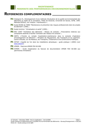 MAINTENANCE                                                                  7
            PERENNITE DES PERFORMANCES ENVIRONNEMENTALES


REFERENCES COMPLEMENTAIRES ________________
   [A] Chatagnon N., Développement d‟une méthode d‟évaluation de la qualité environnementale des
   [A]
   [A]
       bâtiments au stade de la conception, Thèse de Doctorat, Université de Savoie, CSTB, 1999.
       Méthode ESCALE, voir module « maintenance ».
   [B] Guide ED289 de l'INRS "Maintenance et prévention des risques professionnels dans les projets
   [B]
   [B]
       de bâtiment" (1999) ;
   [C] Guide Uniclima " Climatisation et santé" (1999) ;
   [C]
   [C]
   [D] ENV 12097 "Ventilation des bâtiments - Réseau de conduits - Prescriptions relatives aux
   [D]
   [D]
       composants destinés à faciliter l'entretien des réseaux de conduits" ;
   [E] CERTU « Prendre en compte l‟exploitation-maintenance dans la conduite d‟opération
   [E]
   [E]
       d‟investissement de bâtiment ». Ministère de l‟Équipement, des Transports et du Logement.
       Centre d‟Études, sur les Réseaux, les Transports, l‟Urbanisme et les Constructions Publiques.
   [F] CETIAT « Qualité de l‟air dans les installations aérauliques Ŕ guide pratique » (2004) (voir
   [F]
   [F]
       www.cetiat.fr)
   [G] AFNOR - Fascicule AFNOR FDX 60-000
   [ G]
   [ G]
   [H] SYPEMI Ŕ Guide d‟application du fasicule de documentation AFNOR FDX 60-000 aux
   [H]
   [H]
       patrimoines immobiliers.




   © Certivéa Ŕ décembre 2008- mise en application : 16/12/2008.                                       Cible 7
   Guide Pratique du Référentiel pour la Qualité Environnementale des Bâtiments « Bureau/Enseignement »159/293
   Partie III : Guide pratique de la QEB
 