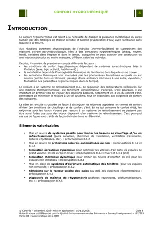 CONFORT HYGROTHERMIQUE                                                    8




INTRODUCTION ______________________________
   Le confort hygrothermique est relatif à la nécessité de dissiper la puissance métabolique du corps
   humain par des échanges de chaleur sensible et latente (évaporation d‟eau) avec l‟ambiance dans
   laquelle il se trouve.

   Aux réactions purement physiologiques de l‟individu (thermorégulation) se superposent des
   réactions d‟ordre psychosociologique, liées à des sensations hygrothermiques (chaud, neutre,
   froid), variables dans l‟espace et dans le temps, auxquelles on peut associer une satisfaction ou
   une insatisfaction plus ou moins marquée, différant selon les individus.

   De plus, il convient de prendre en compte différents facteurs :
     les conditions de confort hygrothermique dépendent de certaines caractéristiques liées à
      l‟individu (sexe, âge, activité, habillement) ;
     la satisfaction dépend de l‟homogénéité thermique de l‟ambiance dans laquelle on se trouve ;
     les sensations thermiques sont marquées par les phénomènes transitoires auxquels on est
      soumis (entrée dans un bâtiment, passage d‟une ambiance intérieure à une autre, évolution /
      fluctuation des paramètres hygrothermiques dans le temps).

   Le recours à un système de refroidissement (i.e. de régulation des températures intérieures par
   une machine thermodynamique) est fortement consommateur d‟énergie. C'est pourquoi, il est
   important en premier lieu de trouver des solutions passives, notamment vis-à-vis du confort d'été,
   permettant de minimiser le recours à un tel système, tout en répondant aux exigences de confort
   des occupants.

   La cible est ensuite structurée de façon à distinguer les réponses apportées en termes de confort
   d'hiver (en conditions de chauffage) et de confort d'été. En ce qui concerne le confort d'été, les
   exigences pour les locaux n'ayant pas recours à un système de refroidissement ne peuvent pas
   être aussi fortes que pour des locaux disposant d'un système de refroidissement. C'est pourquoi
   ces cas de figure sont traités de façon distincte dans le référentiel.


   Eléments valorisables

          Mise en œuvre de systèmes passifs pour limiter les besoins en chauffage et/ou en
           rafraîchissement (puits canadien, cheminée de ventilation, ventilation traversante,
           toitures végétalisées, etc.). : préoccupation 8.1.2
          Mise en œuvre de protections solaires, automatisées ou non : préoccupations 8.1.2 et
           8.1.4
          Simulation aéraulique dynamique pour optimiser les vitesses d‟air dans les espaces de
           grand volume (en été et/ou en hiver): préoccupations 8.2.3 (hiver) et 8.4.2 (été)
          Simulation thermique dynamique pour limiter les heures d‟inconfort en été pour les
           espaces non climatisés : préoccupation 8.3.1
          Mise en place de systèmes d’ouverture automatique des fenêtres (pour les espaces
           non climatisés) : préoccupation 8.3.2
          Réflexions sur le facteur solaire des baies (au-delà des exigences réglementaires) :
           préoccupation 8.4.3
          Dispositifs de maîtrise de l’hygrométrie (plafonds rayonnants, déshumidificateurs,
           etc.). : préoccupation 8.4.5




   © Certivéa Ŕ décembre 2008- mise en application : 16/12/2008.                                         Cible 8
   Guide Pratique du Référentiel pour la Qualité Environnementale des Bâtiments « Bureau/Enseignement » 162/293
   Partie III : Guide pratique de la QEB
 