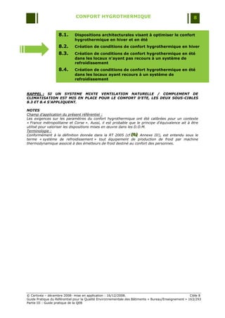 CONFORT HYGROTHERMIQUE                                                    8


                   8.1.       Dispositions architecturales visant à optimiser le confort
                              hygrothermique en hiver et en été
                   8.2.       Création de conditions de confort hygrothermique en hiver
                   8.3.       Création de conditions de confort hygrothermique en été
                              dans les locaux n'ayant pas recours à un système de
                              refroidissement
                   8.4.       Création de conditions de confort hygrothermique en été
                              dans les locaux ayant recours à un système de
                              refroidissement


RAPPEL : SI UN SYSTEME MIXTE VENTILATION NATURELLE / COMPLEMENT DE
CLIMATISATION EST MIS EN PLACE POUR LE CONFORT D’ETE, LES DEUX SOUS-CIBLES
8.3 ET 8.4 S’APPLIQUENT.

NOTES
Champ d'application du présent référentiel :
Les exigences sur les paramètres du confort hygrothermique ont été calibrées pour un contexte
« France métropolitaine et Corse ». Aussi, il est probable que le principe d'équivalence ait à être
utilisé pour valoriser les dispositions mises en œuvre dans les D.O.M.
Terminologie :
Conformément à la définition donnée dans la RT 2005 (cf [B] Annexe III), est entendu sous le
                                                              [B]
                                                               [B]
terme « système de refroidissement » tout équipement de production de froid par machine
thermodynamique associé à des émetteurs de froid destiné au confort des personnes.




© Certivéa Ŕ décembre 2008- mise en application : 16/12/2008.                                         Cible 8
Guide Pratique du Référentiel pour la Qualité Environnementale des Bâtiments « Bureau/Enseignement » 163/293
Partie III : Guide pratique de la QEB
 