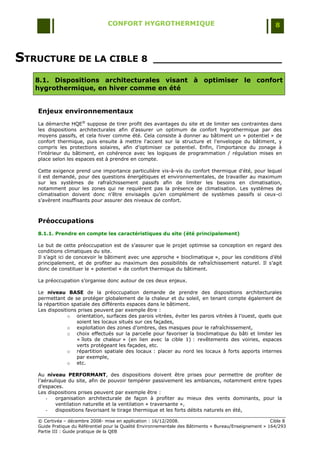 CONFORT HYGROTHERMIQUE                                                    8




STRUCTURE DE LA CIBLE 8                              _____________________

   8.1. Dispositions architecturales visant à optimiser le confort
   hygrothermique, en hiver comme en été


   Enjeux environnementaux
   La démarche HQE® suppose de tirer profit des avantages du site et de limiter ses contraintes dans
   les dispositions architecturales afin d‟assurer un optimum de confort hygrothermique par des
   moyens passifs, et cela hiver comme été. Cela consiste à donner au bâtiment un « potentiel » de
   confort thermique, puis ensuite à mettre l'accent sur la structure et l'enveloppe du bâtiment, y
   compris les protections solaires, afin d‟optimiser ce potentiel. Enfin, l‟importance du zonage à
   l‟intérieur du bâtiment, en cohérence avec les logiques de programmation / régulation mises en
   place selon les espaces est à prendre en compte.

   Cette exigence prend une importance particulière vis-à-vis du confort thermique d'été, pour lequel
   il est demandé, pour des questions énergétiques et environnementales, de travailler au maximum
   sur les systèmes de rafraîchissement passifs afin de limiter les besoins en climatisation,
   notamment pour les zones qui ne requièrent pas la présence de climatisation. Les systèmes de
   climatisation doivent donc n‟être envisagés qu‟en complément de systèmes passifs si ceux-ci
   s‟avèrent insuffisants pour assurer des niveaux de confort.



   Préoccupations
   8.1.1. Prendre en compte les caractéristiques du site (été principalement)

   Le but de cette préoccupation est de s‟assurer que le projet optimise sa conception en regard des
   conditions climatiques du site.
   Il s‟agit ici de concevoir le bâtiment avec une approche « bioclimatique », pour les conditions d‟été
   principalement, et de profiter au maximum des possibilités de rafraîchissement naturel. Il s‟agit
   donc de constituer le « potentiel » de confort thermique du bâtiment.

   La préoccupation s‟organise donc autour de ces deux enjeux.

   Le niveau BASE de la préoccupation demande de prendre des dispositions architecturales
   permettant de se protéger globalement de la chaleur et du soleil, en tenant compte également de
   la répartition spatiale des différents espaces dans le bâtiment.
   Les dispositions prises peuvent par exemple être :
                o orientation, surfaces des parois vitrées, éviter les parois vitrées à l‟ouest, quels que
                    soient les locaux situés sur ces façades,
                o exploitation des zones d‟ombres, des masques pour le rafraîchissement,
                o choix effectués sur la parcelle pour favoriser la bioclimatique du bâti et limiter les
                    « îlots de chaleur » (en lien avec la cible 1) : revêtements des voiries, espaces
                    verts protégeant les façades, etc.
                o répartition spatiale des locaux : placer au nord les locaux à forts apports internes
                    par exemple,
                o etc.

   Au niveau PERFORMANT, des dispositions doivent être prises pour permettre de profiter de
   l‟aéraulique du site, afin de pouvoir tempérer passivement les ambiances, notamment entre types
   d‟espaces.
   Les dispositions prises peuvent par exemple être :
       -   organisation architecturale de façon à profiter au mieux des vents dominants, pour la
           ventilation naturelle et la ventilation « traversante »,
       -   dispositions favorisant le tirage thermique et les forts débits naturels en été,

   © Certivéa Ŕ décembre 2008- mise en application : 16/12/2008.                                         Cible 8
   Guide Pratique du Référentiel pour la Qualité Environnementale des Bâtiments « Bureau/Enseignement » 164/293
   Partie III : Guide pratique de la QEB
 