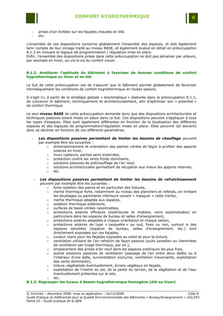 CONFORT HYGROTHERMIQUE                                                 8


   -       prises d‟air évitées sur les façades chaudes en été,
   -       etc.

L‟ensemble de ces dispositions concerne globalement l‟ensemble des espaces, et doit également
tenir compte de leur zonage traité au niveau BASE, et également évalué en détail en préoccupation
8.1.3 en incluant la logique de programmation / régulation mise en place.
Enfin, l‟ensemble des dispositions prises dans cette préoccupation ne doit pas pénaliser par ailleurs,
par exemple en hiver, ou vis-à-vis du confort visuel.


8.1.2. Améliorer l’aptitude du bâtiment à favoriser de bonnes conditions de confort
hygrothermique en hiver et en été

Le but de cette préoccupation est de s‟assurer que le bâtiment permet globalement de favoriser
intrinsèquement les conditions de confort hygrothermique en toutes saisons.

Il s‟agit ici, à partir de la stratégie globale « bioclimatique » élaborée dans la préoccupation 8.1.1,
de concevoir le bâtiment, techniquement et architecturalement, afin d‟optimiser son « potentiel »
de confort thermique.

Le seul niveau BASE de cette préoccupation demande donc que des dispositions architecturales et
techniques passives soient mises en place dans ce but. Ces dispositions peuvent s‟appliquer à tous
les types d‟espaces. Elles sont également différentes en fonction de la localisation des différents
espaces et des logiques de programmation/régulation mises en place. Elles peuvent (et doivent)
donc se décliner en fonction de ces différents paramètres.

   -       Les dispositions passives permettant de limiter les besoins de chauffage peuvent
           par exemple être les suivantes :
                o dimensionnement et orientation des parties vitrées de façon à profiter des apports
                   solaires en hiver,
                o murs capteurs, parties semi-enterrées,
                o protection contre les vents froids dominants,
                o solutions passives de préchauffage de l‟air neuf,
                o solutions architecturales permettant de récupérer aux mieux les apports internes,
                o etc.

       -Les dispositions passives permettant de limiter les besoins de rafraîchissement
        peuvent par exemple être les suivantes :
           o forte isolation des parois et en particulier des toitures,
           o inertie thermique forte, notamment au niveau des planchers et refends, en limitant
               les doublages ou parements intérieurs venant « masquer » cette inertie,
           o inertie thermique adaptée aux espaces,
           o isolation thermique extérieure,
           o surfaces de baies vitrées raisonnables,
           o protections solaires efficaces (extérieures et mobiles, voire automatisées) en
               particuliers dans les espaces de bureau et salles d‟enseignement,
           o protections solaires adaptées à chaque orientation et chaque saison,
           o protections solaires de type « casquette » au sud, fixes ou non, surtout si des
               espaces sensibles (espaces de bureau, salles d‟enseignement, etc.) sont
               directement exposées sur ces façades,
           o couleur claire pour les façades exposées au soleil et pour la toiture,
           o ventilation utilisant de l‟air rafraîchi de façon passive (puits canadien ou cheminées
               de ventilation par tirage thermique, par ex.),
           o emplacement des prises d‟air neuf dans les espaces extérieurs les plus frais,
           o autres solutions passives de ventilation (passage de l‟air entre deux dalles ou à
               l‟intérieur d‟une dalle, surventilation nocturne, ventilation traversante, exploitation
               des vents dominants),
           o toiture végétalisée éventuellement, écrans végétaux en façade,
           o exploitation de l‟inertie du sol, de la pente du terrain, de la végétation et de l‟eau
               éventuellement présentes sur le site,
           o etc.
8.1.3. Regrouper les locaux à besoin hygrothermique homogène (été ou hiver)


© Certivéa Ŕ décembre 2008- mise en application : 16/12/2008.                                         Cible 8
Guide Pratique du Référentiel pour la Qualité Environnementale des Bâtiments « Bureau/Enseignement » 165/293
Partie III : Guide pratique de la QEB
 