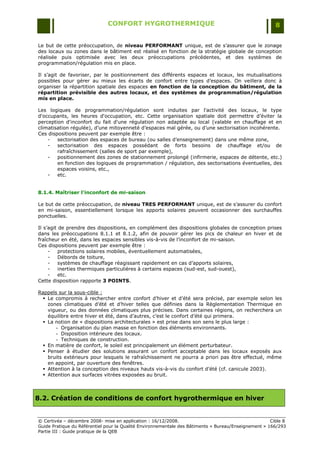CONFORT HYGROTHERMIQUE                                                    8


Le but de cette préoccupation, de niveau PERFORMANT unique, est de s‟assurer que le zonage
des locaux ou zones dans le bâtiment est réalisé en fonction de la stratégie globale de conception
réalisée puis optimisée avec les deux préoccupations précédentes, et des systèmes de
programmation/régulation mis en place.

Il s‟agit de favoriser, par le positionnement des différents espaces et locaux, les mutualisations
possibles pour gérer au mieux les écarts de confort entre types d‟espaces. On veillera donc à
organiser la répartition spatiale des espaces en fonction de la conception du bâtiment, de la
répartition prévisible des autres locaux, et des systèmes de programmation/régulation
mis en place.

Les logiques de programmation/régulation sont induites par l'activité des locaux, le type
d'occupants, les heures d'occupation, etc. Cette organisation spatiale doit permettre d‟éviter la
perception d'inconfort du fait d'une régulation non adaptée au local (valable en chauffage et en
climatisation régulée), d‟une mitoyenneté d‟espaces mal gérée, ou d‟une sectorisation incohérente.
Ces dispositions peuvent par exemple être :
    -   sectorisation des espaces de bureau (ou salles d‟enseignement) dans une même zone,
    -   sectorisation des espaces possédant de forts besoins de chauffage et/ou de
        rafraîchissement (salles de sport par exemple),
    -   positionnement des zones de stationnement prolongé (infirmerie, espaces de détente, etc.)
        en fonction des logiques de programmation / régulation, des sectorisations éventuelles, des
        espaces voisins, etc.,
    -   etc.


8.1.4. Maîtriser l'inconfort de mi-saison

Le but de cette préoccupation, de niveau TRES PERFORMANT unique, est de s‟assurer du confort
en mi-saison, essentiellement lorsque les apports solaires peuvent occasionner des surchauffes
ponctuelles.

Il s‟agit de prendre des dispositions, en complément des dispositions globales de conception prises
dans les préoccupations 8.1.1 et 8.1.2, afin de pouvoir gérer les pics de chaleur en hiver et de
fraîcheur en été, dans les espaces sensibles vis-à-vis de l‟inconfort de mi-saison.
Ces dispositions peuvent par exemple être :
     -    protections solaires mobiles, éventuellement automatisées,
     -    Débords de toiture,
     -    systèmes de chauffage réagissant rapidement en cas d‟apports solaires,
     -    inerties thermiques particulières à certains espaces (sud-est, sud-ouest),
     -    etc.
Cette disposition rapporte 3 POINTS.

Rappels sur la sous-cible :
   Le compromis à rechercher entre confort d‟hiver et d‟été sera précisé, par exemple selon les
    zones climatiques d‟été et d‟hiver telles que définies dans la Règlementation Thermique en
    vigueur, ou des données climatiques plus précises. Dans certaines régions, on recherchera un
    équilibre entre hiver et été, dans d‟autres, c‟est le confort d‟été qui primera.
   La notion de « dispositions architecturales » est prise dans son sens le plus large :
       - Organisation du plan masse en fonction des éléments environnants.
       - Disposition intérieure des locaux.
       - Techniques de construction.
   En matière de confort, le soleil est principalement un élément perturbateur.
   Penser à étudier des solutions assurant un confort acceptable dans les locaux exposés aux
    bruits extérieurs pour lesquels le rafraîchissement ne pourra a priori pas être effectué, même
    en appoint, par ouverture des fenêtres.
   Attention à la conception des niveaux hauts vis-à-vis du confort d‟été (cf. canicule 2003).
   Attention aux surfaces vitrées exposées au bruit.



8.2. Création de conditions de confort hygrothermique en hiver


© Certivéa Ŕ décembre 2008- mise en application : 16/12/2008.                                         Cible 8
Guide Pratique du Référentiel pour la Qualité Environnementale des Bâtiments « Bureau/Enseignement » 166/293
Partie III : Guide pratique de la QEB
 