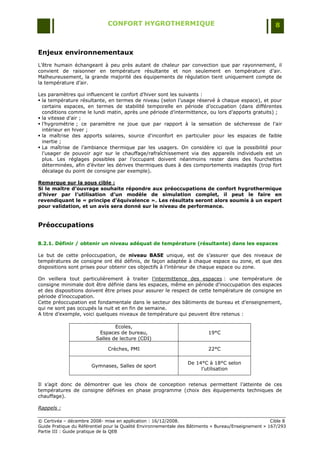 CONFORT HYGROTHERMIQUE                                                    8



Enjeux environnementaux
L‟être humain échangeant à peu près autant de chaleur par convection que par rayonnement, il
convient de raisonner en température résultante et non seulement en température d‟air.
Malheureusement, la grande majorité des équipements de régulation tient uniquement compte de
la température d‟air.

Les paramètres qui influencent le confort d‟hiver sont les suivants :
 la température résultante, en termes de niveau (selon l‟usage réservé à chaque espace), et pour
  certains espaces, en termes de stabilité temporelle en période d‟occupation (dans différentes
  conditions comme le lundi matin, après une période d‟intermittence, ou lors d‟apports gratuits) ;
 la vitesse d‟air ;
 l‟hygrométrie ; ce paramètre ne joue que par rapport à la sensation de sécheresse de l'air
  intérieur en hiver ;
 la maîtrise des apports solaires, source d'inconfort en particulier pour les espaces de faible
  inertie ;
 La maîtrise de l‟ambiance thermique par les usagers. On considère ici que la possibilité pour
  l‟usager de pouvoir agir sur le chauffage/rafraîchissement via des appareils individuels est un
  plus. Les réglages possibles par l‟occupant doivent néanmoins rester dans des fourchettes
  déterminées, afin d‟éviter les dérives thermiques dues à des comportements inadaptés (trop fort
  décalage du point de consigne par exemple).

Remarque sur la sous cible :
Si le maître d’ouvrage souhaite répondre aux préoccupations de confort hygrothermique
d’hiver par l’utilisation d’un modèle de simulation complet, il peut le faire en
revendiquant le « principe d’équivalence ». Les résultats seront alors soumis à un expert
pour validation, et un avis sera donné sur le niveau de performance.


Préoccupations

8.2.1. Définir / obtenir un niveau adéquat de température (résultante) dans les espaces

Le but de cette préoccupation, de niveau BASE unique, est de s‟assurer que des niveaux de
températures de consigne ont été définis, de façon adaptée à chaque espace ou zone, et que des
dispositions sont prises pour obtenir ces objectifs à l‟intérieur de chaque espace ou zone.

On veillera tout particulièrement à traiter l‟intermittence des espaces : une température de
consigne minimale doit être définie dans les espaces, même en période d‟inoccupation des espaces
et des dispositions doivent être prises pour assurer le respect de cette température de consigne en
période d‟inoccupation.
Cette préoccupation est fondamentale dans le secteur des bâtiments de bureau et d‟enseignement,
qui ne sont pas occupés la nuit et en fin de semaine.
A titre d‟exemple, voici quelques niveaux de température qui peuvent être retenus :

                                 Ecoles,
                          Espaces de bureau,                              19°C
                         Salles de lecture (CDI)

                              Crèches, PMI                                22°C

                                                                 De 14°C à 18°C selon
                       Gymnases, Salles de sport
                                                                      l‟utilisation


Il s‟agit donc de démontrer que les choix de conception retenus permettent l‟atteinte de ces
températures de consigne définies en phase programme (choix des équipements techniques de
chauffage).

Rappels :

© Certivéa Ŕ décembre 2008- mise en application : 16/12/2008.                                         Cible 8
Guide Pratique du Référentiel pour la Qualité Environnementale des Bâtiments « Bureau/Enseignement » 167/293
Partie III : Guide pratique de la QEB
 