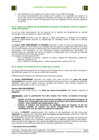 CONFORT HYGROTHERMIQUE                                                    8


       Les températures de consigne sont mises en place par le Maître d’Ouvrage.
       Les valeurs de température de consigne sont à justifier, et à apprécier par rapport à la
        norme ISO 7730 où la température résultante est fonction de l’activité et de la vêture. Il
        est rappelé que les niveaux de température pour les conditions d’hiver sont des exigences
        de résultat.


8.2.2. Assurer la stabilité des températures en période d’occupation (pour les espaces à
usage intermittent)

Le but de cette préoccupation est de s‟assurer de la stabilité des températures en période
d‟occupation, pour les espaces à usage intermittent.

Le niveau BASE demande, pour les espaces à usage intermittent, la présence d‟un dispositif
simple et réglementaire assurant le redémarrage du chauffage avant le début de la période
d‟occupation.

Le niveau TRES PERFORMANT (3 POINTS) demande la mise en place de dispositions pour
assurer la gestion de l‟intermittence du chauffage dans les espaces à usage intermittent par le biais
d‟un outil de pilotage assurant le redémarrage des installations de chauffage au début de la période
d'occupation. Une description et une justification du(des) dispositif(s) sont demandées. Un
déclenchement du chauffage par lecture du badge du collaborateur est un exemple de dispositif
dans les bâtiments de bureau par exemple.
Les espaces concernés peuvent être :
    - Pour un bâtiment de bureau : espaces de bureau, espaces de restauration, auditorium,
        salles de conférence, etc.
    - Pour un bâtiment d‟enseignement : salles d‟enseignement, cantine, CDI, etc.


8.2.3. Assurer une vitesse d’air ne nuisant pas au confort

Le but de cette préoccupation est de s‟assurer que la vitesse d‟air au niveau des zones d‟occupation
des différents espaces ne nuit pas au confort des occupants.

Différents types d‟espaces sont distingués dans cette préoccupation.

Le niveau PERFORMANT demande une vitesse d‟air limite de 0,20 m/s dans les zones
d’occupation des espaces. Il est en outre demandé de mettre en œuvre un système de ventilation
spécifique, autre que la simple ouverture manuelle des fenêtres. Cette dernière exigence est
également demandée en cible 11 et en cible 13.

Niveau TRES PERFORMANT
Une vitesse d‟air limite de 0,15 m/s dans les zones d’occupation des espaces rapporte 2
POINTS*.

IMPORTANT : pour la justification de cette vitesse d’air limite, la maîtrise d’ouvrage
doit :
    - Justifier le choix de l’appareil terminal de soufflage d’air permettant d’assurer la
       vitesse d’air recherchée (sans pour autant se prémunir des autres paramètres de
       confort : bruit, stabilité des températures, etc.).
    - Justifier la position des terminaux de soufflage dans les espaces. Il est par
       exemple possible de réaliser une étude d’implantation des terminaux de
       soufflage d’air afin de repérer les positions optimales.

En outre, 2 POINTS* supplémentaires sont obtenus si des dispositions ont été prises pour
optimiser les vitesses d‟air maximales dans les espaces de grand volume (auditorium, salles de
conférence, grandes salles de classe, etc.).
Ces dispositions peuvent par exemple être de réaliser une simulation aéraulique dynamique afin
d‟optimiser les vitesses d‟air maximales ci-dessus entre les différents espaces et zones définis.
Cette simulation doit également tenir compte des différentes zones possibles à l‟intérieur de chaque
type d‟espaces et des différents systèmes de ventilation spécifiques mis en place.

* Ces points sont cumulables

© Certivéa Ŕ décembre 2008- mise en application : 16/12/2008.                                         Cible 8
Guide Pratique du Référentiel pour la Qualité Environnementale des Bâtiments « Bureau/Enseignement » 168/293
Partie III : Guide pratique de la QEB
 