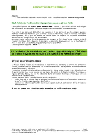 CONFORT HYGROTHERMIQUE                                                    8


Rappel :
    Les différentes vitesses d’air maximales sont à considérer dans les zones d’occupation.


8.2.4. Maîtrise de l’ambiance thermique par les usagers en période froide

Cette préoccupation, de niveau TRES PERFORMANT unique, a pour but d‟assurer aux usagers
une maîtrise de leur ambiance thermique en période froide dans les espaces adéquats.

Pour cela, il est demandé d‟identifier les espaces où il est pertinent que les usagers puissent
maîtriser l‟ambiance thermique (par exemple : bureaux individuels, salles de réunion, voire salles
d‟enseignement, etc.), puis de mettre en œuvre dans ces espaces un dispositif fonctionnel
permettant aux usagers d‟agir sur le chauffage.
Attention : cette maîtrise de la température doit pouvoir se faire jusqu‟à une certaine limite. Il
s‟agit d‟éviter toute dérive du point de consigne. La possibilité de pouvoir agir sur le chauffage doit
donc se faire dans une certaine plage de températures (à justifier).
Cette disposition rapporte 1 POINT*.



8.3. Création de conditions de confort hygrothermique d’été dans
les locaux n’ayant pas recours à un système de refroidissement


Enjeux environnementaux
Le fait de mettre l‟accent sur la structure et l‟enveloppe du bâtiment, y compris les protections
solaires, permet dans bon nombre de cas de limiter le recours à des systèmes de refroidissement,
gros consommateurs d‟énergie.
L‟indicateur proposé est la température résultante lors d‟une saison chaude type. Selon le niveau
de performance visé, on se basera sur les règles de calcul de la Règlementation Thermique en
vigueur (niveau Base), ou sur les résultats d‟une simulation thermique dynamique (niveaux
Performant et Très Performant).
De plus, certains points critiques doivent retenir l‟attention :
   veiller à ce que la vitesse d‟air ne soit pas trop forte dans les zones d‟occupation, notamment
    lorsqu‟on fonctionne par ouverture des fenêtres ;
   apporter une attention particulière aux locaux exposés au bruit, où le confort devra être obtenu
    fenêtres fermées.

Si tous les locaux sont climatisés, cette sous cible est entièrement sans objet.




© Certivéa Ŕ décembre 2008- mise en application : 16/12/2008.                                         Cible 8
Guide Pratique du Référentiel pour la Qualité Environnementale des Bâtiments « Bureau/Enseignement » 169/293
Partie III : Guide pratique de la QEB
 