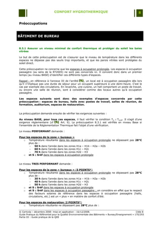 CONFORT HYGROTHERMIQUE                                                    8


Préoccupations


BÂTIMENT DE BUREAU


8.3.1 Assurer un niveau minimal de confort thermique et protéger du soleil les baies
vitrées

Le but de cette préoccupation est de s‟assurer que le niveau de température dans les différents
espaces ne dépasse pas des seuils trop importants, et que les parois vitrées sont protégées du
soleil direct.

Cette préoccupation ne concerne que les espaces à occupation prolongée. Les espaces à occupation
passagère (au sens de la RT2005) ne sont pas concernés ici. Il convient donc dans un premier
temps (au niveau BASE) d‟identifier ces différents types d‟espaces.

Rappel : en référence à l‟annexe III de l‟arrêté [B] , un local est à occupation passagère dès lors
                                                 [B]
                                                 [B]
qu‟il n‟implique pas une durée de séjour pour un occupant supérieure à une demi-heure. C‟est le
cas par exemple des circulations. En revanche, une cuisine, un hall comportant un poste de travail,
ou encore une salle de réunion, sont à considérer comme des locaux autres qu'à occupation
passagère.

Les espaces suivants sont donc des exemples d’espaces concernés par cette
préoccupation : espaces de bureau, halls avec postes de travail, salles de réunion, de
formation, auditorium, espaces de restauration.


La préoccupation demande ensuite de vérifier les exigences suivantes :

Au niveau BASE, pour tous ces espaces, il faut vérifier la condition Tic  Ticref. Il s‟agit d‟une
exigence règlementaire (cf [B] Art. 9). La préoccupation 8.3.1 est vérifiée en niveau Base si
                           [B]
                           [B]
l‟ensemble de la Règlementation Thermique fait l‟objet d‟une vérification.

Le niveau PERFORMANT demande :

Pour les espaces de la zone « bureaux »
   o Température résultante dans les espaces à occupation prolongée ne dépassant pas 28°C
       plus de :
        -   50 h dans l‟année dans les zones H1a Ŕ H1b Ŕ H2a Ŕ H2b
        -   60 h dans l‟année dans les zones H1c Ŕ H2c
        -   70 h dans l‟année dans les zones H2d Ŕ H3
   o et S  Sréf dans les espaces à occupation prolongée


Le niveau TRES PERFORMANT demande :

Pour les espaces de la zone « bureaux » (5 POINTS*)
   o Température résultante dans les espaces à occupation prolongée ne dépassant pas 28°C
       plus de :
        -   30 h dans l‟année dans les zones H1a Ŕ H1b Ŕ H2a Ŕ H2b
        -   40 h dans l‟année dans les zones H1c Ŕ H2c
        -   50 h dans l‟année dans les zones H2d Ŕ H3
   o et S  Sréf dans les espaces à occupation prolongée
   o et S  Sréf dans les espaces à occupation passagère ; on considère en effet que le respect
       des facteurs solaires de référence dans les espaces à occupation passagère (halls,
       circulations, etc.) est un « plus » en matière de confort d‟été.

Pour les espaces de restauration (2 POINTS*)
   o Température résultante ne dépassant pas 28°C plus de :

© Certivéa Ŕ décembre 2008- mise en application : 16/12/2008.                                         Cible 8
Guide Pratique du Référentiel pour la Qualité Environnementale des Bâtiments « Bureau/Enseignement » 170/293
Partie III : Guide pratique de la QEB
 