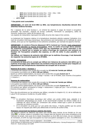 CONFORT HYGROTHERMIQUE                                                    8


         -   15 h dans l‟année dans les zones H1a Ŕ H1b Ŕ H2a Ŕ H2b
         -   20 h dans l‟année dans les zones H1c Ŕ H2c
         -   25 h dans l‟année dans les zones H2d Ŕ H3
    o   et S  Sréf.

* Ces points sont cumulables

IMPORTANT : en zone de bruit BR2 ou BR3, ces températures résultantes doivent être
atteintes fenêtres fermées.

Par « espaces de la zone bureaux », on entend les espaces à usage de travail à occupation
prolongée. Par exemple : espaces de bureau (collectifs, individuels ou paysagers), salles de
réunions, auditoriums, salles de formations, etc.
Les espaces de restauration regroupent les salles de prise des repas et les cuisines.

Le traitement de l‟exigence relative à la température résultante atteinte suppose l‟utilisation d‟un
outil de simulation thermique dynamique. Des précisions sont demandées sur la méthode de calcul
utilisée, ainsi que sur les hypothèses et les scénarios considérés, par exemple les apports internes.

IMPORTANT : le nombre d’heures dépassant 28°C s’entend sur l’année, mais uniquement
pendant les périodes ou heures d’occupation. Ainsi, le maître d’ouvrage devra préciser
les scénarios d’occupation choisis ainsi que les hypothèses de calcul associées à ces
scénarios. La liberté est ici laissée au maître d’ouvrage de construire son scénario en
fonction de l’occupation projetée des espaces, ce afin de coller le plus possible à la
réalité.
Par défaut, en l’absence de scénario réel défini par la maîtrise d’ouvrage, il est demandé
de respecter les scénarios types de la RT2005.

NOTA : SCENARIOS
Le scénario de base pris en compte par défaut (en l’absence de scénario réel défini par la
maîtrise d’ouvrage) pour déterminer les nombres d’heures dans l’année pour lesquels un
dépassement des températures résultantes est accepté est le suivant :

Espaces de la zone « bureaux »
L‟ensemble des espaces sont censés être occupés les 12 mois de l’année par défaut.
L‟occupation journalière est de 8h à 18h par défaut.
Quant au rythme hebdomadaire, les locaux sont censés être occupés 5 jours sur 7.
Ce scénario par défaut correspond à l‟usage « bureau » de la RT2005, avec horaires d‟occupation
« moyens ».

Espaces de restauration
L‟ensemble des espaces sont censés être occupés les 12 mois de l’année par défaut.
L‟occupation journalière est de 9h à 14h par défaut.
Quant au rythme hebdomadaire, les locaux sont censés être occupés 5 jours sur 7.
Ce scénario par défaut correspond à l‟usage « restauration 1 repas par jour » de la RT2005, avec
horaires d‟occupation « courts ».

Pour plus de précisions sur les scénarios par défaut, consulter le chapitre VI, 6.1 de la méthode de
calcul Th-CE (annexe à l‟arrêté du 19 juillet 2006).

Notas :
    la simulation thermique dynamique doit utiliser une année météo type, adaptée à la
        localisation géographique du projet. Il est recommandé d’utiliser les fichiers météo de la
        méthode de calcul RT2005 qui constituent des années météo-type à partir de données
        mesurées sur plusieurs années,
    Si la simulation ne porte que sur une partie des locaux, il faudra justifier que les autres
        locaux ne risquent pas d’être plus défavorisés en termes de confort d’été,

Précision concernant les facteurs solaires des baies
Les facteurs solaires de référence des baies sont donnés dans l‟article 18 de l‟Arrêté du 24 mai
2006 [B] . Le facteur solaire à considérer pour chaque baie est fonction de la zone climatique et de
        [B]
        [B]
l‟altitude du projet, mais aussi de la classe d‟exposition au bruit BRx de la baie, de son orientation
et inclinaison, et enfin du type d‟occupation du local (occupation passagère ou non). A la différence

© Certivéa Ŕ décembre 2008- mise en application : 16/12/2008.                                         Cible 8
Guide Pratique du Référentiel pour la Qualité Environnementale des Bâtiments « Bureau/Enseignement » 171/293
Partie III : Guide pratique de la QEB
 