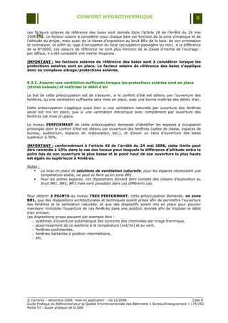 CONFORT HYGROTHERMIQUE                                                    8


Les facteurs solaires de référence des baies sont donnés dans l‟article 18 de l‟Arrêté du 24 mai
2006 [B] . Le facteur solaire à considérer pour chaque baie est fonction de la zone climatique et de
        [B]
        [B]
l‟altitude du projet, mais aussi de la classe d‟exposition au bruit BRx de la baie, de son orientation
et inclinaison, et enfin du type d‟occupation du local (occupation passagère ou non). A la différence
de la RT2000, ces valeurs de référence ne sont plus fonction de la classe d‟inertie de l‟ouvrage :
par défaut, il a été considéré une inertie moyenne.

IMPORTANT : les facteurs solaires de référence des baies sont à considérer lorsque les
protections solaires sont en place. Le facteur solaire de référence des baies s’applique
donc au complexe vitrage/protections solaires.


8.3.2. Assurer une ventilation suffisante lorsque les protections solaires sont en place
(stores baissés) et maîtriser le débit d'air

Le but de cette préoccupation est de s‟assurer, si le confort d‟été est obtenu par l‟ouverture des
fenêtres, qu‟une ventilation suffisante sera mise en place, avec une bonne maîtrise des débits d‟air.

Cette préoccupation s‟applique aussi bien si une ventilation naturelle par ouverture des fenêtres
seule est mis en place, que si une ventilation mécanique avec complément par ouverture des
fenêtres est mise en place.

Le niveau PERFORMANT de cette préoccupation demande d‟identifier les espaces à occupation
prolongée dont le confort d‟été est obtenu par ouverture des fenêtres (salles de classe, espaces de
bureau, auditorium, espaces de restauration, etc.), et d‟avoir un ratio d‟ouverture des baies
supérieur à 30%.

IMPORTANT : conformément à l’article 43 de l’arrêté du 24 mai 2006, cette limite peut
être ramenée à 10% dans le cas des locaux pour lesquels la différence d’altitude entre le
point bas de son ouverture la plus basse et le point haut de son ouverture la plus haute
est égale ou supérieure à 4mètres.

Notas :
    La mise en place de solutions de ventilation naturelle, pour les espaces nécessitant une
        température stable, ne peut se faire qu’en zone BR1.
    Pour les autres espaces, ces dispositions doivent tenir compte des classes d’exposition au
        bruit BR1, BR2, BR3 mais sont possibles dans ces différents cas.


Pour obtenir 3 POINTS au niveau TRES PERFORMANT, cette préoccupation demande, en zone
BR1, que des dispositions architecturales et techniques soient prises afin de permettre l‟ouverture
des fenêtres et la ventilation naturelle, et que des dispositifs soient mis en place pour pouvoir
maintenir immobile l‟ouverture de ces fenêtres dans une position donnée afin de moduler le débit
d‟air entrant.
Les dispositions prises peuvent par exemple être :
   - systèmes d‟ouverture automatique des ouvrants des cheminées par tirage thermique,
   - asservissement de ce système à la température (ext/int) et au vent,
   - fenêtres coulissantes,
   - fenêtres battantes à position intermédiaire,
   - etc.




© Certivéa Ŕ décembre 2008- mise en application : 16/12/2008.                                         Cible 8
Guide Pratique du Référentiel pour la Qualité Environnementale des Bâtiments « Bureau/Enseignement » 175/293
Partie III : Guide pratique de la QEB
 