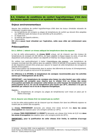 CONFORT HYGROTHERMIQUE                                                    8



8.4. Création de conditions de confort hygrothermique d’été dans
les locaux ayant recours à un système de refroidissement

Enjeux environnementaux
Assurer des conditions de confort hygrothermique d‟été dans les locaux climatisés nécessite de
s‟intéresser à quatre enjeux :
    les températures de consigne ou plages de températures de confort qui doivent être adaptées
     aux différents types de locaux et aux activités qu‟ils accueillent ;
    la vitesse d‟air ;
    la maîtrise des apports solaires ;
    l‟hygrométrie.
S’il n’y a aucun local climatisé sur l’opération, cette sous cible est entièrement sans
objet.

Préoccupations
8.4.1. Définir / obtenir un niveau adéquat de température dans les espaces

Le but de cette préoccupation, de niveau BASE unique, est de s‟assurer que des niveaux de
températures de consigne ont été définis, de façon adaptée à chaque espace ou zone, et que des
dispositions sont prises pour obtenir ces objectifs à l‟intérieur de chaque espace ou zone.

On veillera tout particulièrement à traiter l‟intermittence des espaces : une température de
consigne minimale doit être définie dans les espaces, même en période d‟inoccupation des espaces
et des dispositions doivent être prises pour assurer le respect de cette température de consigne en
période d‟inoccupation.
Cette préoccupation est fondamentale dans le secteur des bâtiments de bureau et d‟enseignement,
qui ne sont pas occupés la nuit et en fin de semaine.

En référence à la RT2005, la température de consigne recommandée pour les activités
autres que l’hébergement est de 26°C.

IMPORTANT : une température de consigne plus basse (ou plus haute) que cette valeur
recommandée est acceptée sous réserve que la vitesse d’air au niveau des zones
d’occupation permette de compenser cette baisse (ou cette hausse) de température (voir
préoccupation 8.4.2). En cas de température plus haute que 26°C, attention à ne pas se
pénaliser par ailleurs vis-à-vis de la dépense énergétique.

Rappels :
    Les températures de consigne (ou plages de températures) sont mises en place par le
       Maître d’Ouvrage.


8.4.2. Assurer une vitesse d’air ne nuisant pas au confort

Le but de cette préoccupation est de s‟assurer que les vitesses d‟air dans les différents espaces ne
nuisent pas au confort des occupants.

Le niveau PERFORMANT demande une vitesse d‟air limite de 0,25 m/s dans les zones
d’occupation des espaces (pour une consigne centrée sur 26°C).

Le niveau TRES PERFORMANT (1 POINT*) demande une vitesse d‟air limite de 0,22 m/s dans
les zones d’occupation des espaces (pour une consigne proche de 26°C).

IMPORTANT : pour la justification de cette vitesse d’air limite, la maîtrise d’ouvrage
doit :




© Certivéa Ŕ décembre 2008- mise en application : 16/12/2008.                                         Cible 8
Guide Pratique du Référentiel pour la Qualité Environnementale des Bâtiments « Bureau/Enseignement » 176/293
Partie III : Guide pratique de la QEB
 