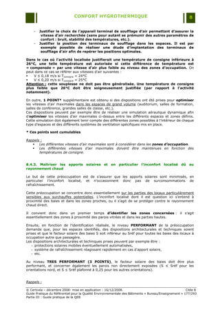 CONFORT HYGROTHERMIQUE                                                    8


    -   Justifier le choix de l’appareil terminal de soufflage d’air permettant d’assurer la
         vitesse d’air recherchée (sans pour autant se prémunir des autres paramètres de
         confort : bruit, stabilité des températures, etc.).
    -   Justifier la position des terminaux de soufflage dans les espaces. Il est par
         exemple possible de réaliser une étude d’implantation des terminaux de
         soufflage d’air afin de repérer les positions optimales.

Dans le cas où l'activité localisée justifierait une température de consigne inférieure à
26°C, une telle température est autorisée si cette différence de température est
« compensée » par une vitesse d’air plus faible au niveau des zones d’occupation. On
peut dans ce cas se référer aux vitesses d'air suivantes :
   V ≤ 0,18 m/s si Tconsigne = 24°C
   V ≤ 0,20 m/s si Tconsigne = 25°C
Attention : cette souplesse ne doit pas être généralisée. Une température de consigne
plus faible que 26°C doit être soigneusement justifiée (par rapport à l’activité
notamment).

En outre, 1 POINT* supplémentaire est obtenu si des dispositions ont été prises pour optimiser
les vitesses d‟air maximales dans les espaces de grand volume (auditorium, salles de formation,
salles de conférence, grandes salles de classe, etc.).
Ces dispositions peuvent par exemple être de réaliser une simulation aéraulique dynamique afin
d‟optimiser les vitesses d‟air maximales ci-dessus entre les différents espaces et zones définis.
Cette simulation doit également tenir compte des différentes zones possibles à l‟intérieur de chaque
type d‟espaces et des différents systèmes de ventilation spécifiques mis en place.

* Ces points sont cumulables

Rappels :
    Les différentes vitesses d’air maximales sont à considérer dans les zones d’occupation.
    Les différentes vitesses d’air maximales doivent être maintenues en fonction des
       températures de consigne.


8.4.3. Maîtriser les apports solaires et en particulier l'inconfort localisé dû au
rayonnement chaud

Le but de cette préoccupation est de s‟assurer que les apports solaires sont minimisés, en
particulier l‟inconfort localisé, et n‟occasionnent donc pas de surconsommations de
rafraîchissement.

Cette préoccupation se concentre donc essentiellement sur les parties des locaux particulièrement
sensibles aux surchauffes potentielles. L‟inconfort localisé dont il est question ici s‟entend à
proximité des baies et dans les zones proches, ou il s‟agit de se protéger contre le rayonnement
chaud direct.

Il convient donc dans un premier temps d’identifier les zones concernées : il s‟agit
essentiellement des zones à proximité des parois vitrées et dans les parties hautes.

Ensuite, en fonction de l‟identification réalisée, le niveau PERFORMANT de la préoccupation
demande que, pour les espaces identifiés, des dispositions architecturales et techniques soient
prises et que le facteur solaire des baies S soit inférieur au Sréf pour toutes les baies des locaux à
occupation autre que passagère.
Les dispositions architecturales et techniques prises peuvent par exemple être :
   - protections solaires mobiles éventuellement automatisées,
   - système de rafraîchissement réagissant rapidement en cas d‟apport solaire,
   - etc.

Au niveau TRES PERFORMANT (3 POINTS), le facteur solaire des baies doit être plus
performant, et concerner également les parois non directement exposées (S ≤ Sréf pour les
orientations nord, et S ≤ Sréf plafonné à 0,25 pour les autres orientations).


Rappels :

© Certivéa Ŕ décembre 2008- mise en application : 16/12/2008.                                         Cible 8
Guide Pratique du Référentiel pour la Qualité Environnementale des Bâtiments « Bureau/Enseignement » 177/293
Partie III : Guide pratique de la QEB
 