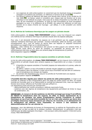 CONFORT HYGROTHERMIQUE                                                    8


       Les exigences de cette préoccupation ne concernent pas les éventuels locaux à occupation
        passagère (circulations par exemple), en référence à l’annexe III de l’arrêté [B] .
                                                                                      [B]
                                                                                       [B]
       Les facteurs solaires de référence des baies sont donnés dans l’article 18 de l’Arrêté du 24
        mai 2006 [B] . Le facteur solaire à considérer pour chaque baie est fonction de la zone
                   [B]
                   [B]
        climatique et de l'altitude du projet, mais aussi de la classe d’exposition au bruit BRx de la
        baie, de son orientation et inclinaison, et enfin du type d'occupation du local (occupation
        passagère ou non). A la différence de la RT2000, ces valeurs de référence ne sont plus
        fonction de la classe d'inertie de l'ouvrage : par défaut, il a été considéré une inertie
        moyenne.


8.4.4. Maîtrise de l’ambiance thermique par les usagers en période chaude

Cette préoccupation, de niveau TRES PERFORMANT unique, a pour but d‟assurer aux usagers
une maîtrise de leur ambiance thermique en période chaude dans les espaces adéquats.

Pour cela, il est demandé d‟identifier les espaces où il est pertinent que les usagers puissent
maîtriser l‟ambiance thermique (par exemple : bureaux individuels, salles de réunion, voire salles
d‟enseignement, etc.), puis de mettre en œuvre dans ces espaces un dispositif fonctionnel
permettant aux usagers d‟agir sur le rafraîchissement.
Attention : cette maîtrise de la température doit pouvoir se faire jusqu‟à une certaine limite. Il
s‟agit d‟éviter toute dérive du point de consigne. La possibilité de pouvoir agir sur le
rafraîchissement doit donc se faire dans une certaine plage de températures (à justifier).
Cette disposition rapporte 1 POINT.


8.4.5. Maîtriser l’hygrométrie dans les espaces sensibles en période chaude

Le but de cette préoccupation, de niveau TRES PERFORMANT, est de s‟assurer de la maîtrise de
l‟hygrométrie en période chaude dans certains espaces où l‟hygrométrie est un enjeu. Il convient
donc :
     D‟identifier les espaces sensibles à l‟humidité (espaces de restauration et cuisines, salles de
        sport, etc.)
     De définir / obtenir un taux d‟humidité en période chaude (adapté aux conditions
        d‟occupation) dans ces espaces. A noter que le taux d‟humidité visé doit être en cohérence
        avec la température de consigne de l‟espace.
     De prendre des dispositions pour assurer le contrôle de l‟humidité dans ces espaces.
Cette préoccupation rapporte 3 POINTS

L’humidité doit être régulée pour obtenir les points de cette préoccupation. Il s‟agit ici de
contrôler et maîtriser le taux d‟hygrométrie dans une plage de confort autour de 40%. Un simple
contrôle de l‟humidité avec un air déshumidifié en centrale de traitement d‟air, mais non régulé en
fonction de la teneur effective de l‟humidité n‟est pas suffisant ici.
Les dispositions prises peuvent par exemple être :
   - déshumidification par ventilo convecteurs, plafonds rayonnants froids,
   - systèmes avec des régimes de température des équipements permettant de limiter le risque
     de condensation, etc.

IMPORTANT : le recours à de tels systèmes ne doit être envisagé que lorsqu’il est difficile
de réduire la température dans les espaces. En effet, le simple abaissement de la
température de consigne (en phase d’exploitation) permet d’améliorer le confort
thermique en cas d’une trop forte humidité de l’air et c’est cette solution qui devra être
privilégiée (beaucoup moins énergivore par ailleurs). En revanche, si un abaissement de
la température est difficile, voire impossible, le recours à des solutions de
déshumidification de l’air est valorisé ici.

Remarque : pour des bâtiments de bureau et d’enseignement, la maîtrise de l’hygrométrie est une
disposition qui va bien au-delà de la pratique courante. Généralement, ce paramètre n’est pas
maîtrisé pour de telles typologies d’ouvrages ; c’est pourquoi cette préoccupation n’intervient qu’au
niveau TRES PERFORMANT.




© Certivéa Ŕ décembre 2008- mise en application : 16/12/2008.                                         Cible 8
Guide Pratique du Référentiel pour la Qualité Environnementale des Bâtiments « Bureau/Enseignement » 178/293
Partie III : Guide pratique de la QEB
 