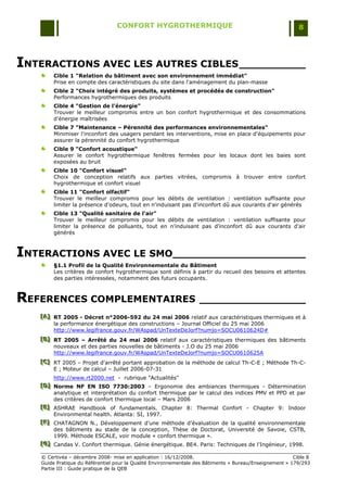 CONFORT HYGROTHERMIQUE                                                    8




INTERACTIONS AVEC LES AUTRES CIBLES __________
        Cible 1 "Relation du bâtiment avec son environnement immédiat"
        Prise en compte des caractéristiques du site dans l'aménagement du plan-masse
        Cible 2 "Choix intégré des produits, systèmes et procédés de construction"
        Performances hygrothermiques des produits
        Cible 4 "Gestion de l'énergie"
        Trouver le meilleur compromis entre un bon confort hygrothermique et des consommations
        d‟énergie maîtrisées
        Cible 7 "Maintenance – Pérennité des performances environnementales"
        Minimiser l'inconfort des usagers pendant les interventions, mise en place d'équipements pour
        assurer la pérennité du confort hygrothermique
        Cible 9 "Confort acoustique"
        Assurer le confort hygrothermique fenêtres fermées pour les locaux dont les baies sont
        exposées au bruit
        Cible 10 "Confort visuel"
        Choix de conception relatifs aux parties vitrées, compromis à trouver entre confort
        hygrothermique et confort visuel
        Cible 11 "Confort olfactif"
        Trouver le meilleur compromis pour les débits de ventilation : ventilation suffisante pour
        limiter la présence d'odeurs, tout en n'induisant pas d'inconfort dû aux courants d'air générés
        Cible 13 "Qualité sanitaire de l'air"
        Trouver le meilleur compromis pour les débits de ventilation : ventilation suffisante pour
        limiter la présence de polluants, tout en n'induisant pas d'inconfort dû aux courants d'air
        générés



INTERACTIONS AVEC LE SMO____________________
        §1.1 Profil de la Qualité Environnementale du Bâtiment
        Les critères de confort hygrothermique sont définis à partir du recueil des besoins et attentes
        des parties intéressées, notamment des futurs occupants.



REFERENCES COMPLEMENTAIRES ________________
   [A] RT 2005 - Décret n°2006-592 du 24 mai 2006 relatif aux caractéristiques thermiques et à
   [A]
   [A]
       la performance énergétique des constructions Ŕ Journal Officiel du 25 mai 2006
       http://www.legifrance.gouv.fr/WAspad/UnTexteDeJorf?numjo=SOCU0610624D#
   [B] RT 2005 – Arrêté du 24 mai 2006 relatif aux caractéristiques thermiques des bâtiments
   [B]
   [B]
       nouveaux et des parties nouvelles de bâtiments - J.O du 25 mai 2006
       http://www.legifrance.gouv.fr/WAspad/UnTexteDeJorf?numjo=SOCU0610625A
   [C] RT 2005 Ŕ Projet d'arrêté portant approbation de la méthode de calcul Th-C-E ; Méthode Th-C-
   [C]
   [C]
       E ; Moteur de calcul Ŕ Juillet 2006-07-31
        http://www.rt2000.net - rubrique "Actualités"
   [D] Norme NF EN ISO 7730:2003 Ŕ Ergonomie des ambiances thermiques - Détermination
   [D]
   [D]
        analytique et interprétation du confort thermique par le calcul des indices PMV et PPD et par
        des critères de confort thermique local Ŕ Mars 2006
   [E] ASHRAE Handbook of fundamentals. Chapter 8: Thermal Confort - Chapter 9: Indoor
   [E]
   [E]
        Environmental health. Atlanta: SI, 1997.
   [F] CHATAGNON N., Développement d‟une méthode d‟évaluation de la qualité environnementale
   [F]
   [F]
        des bâtiments au stade de la conception, Thèse de Doctorat, Université de Savoie, CSTB,
        1999. Méthode ESCALE, voir module « confort thermique ».
   [G] Candas V. Confort thermique. Génie énergétique. BE4. Paris: Techniques de l'Ingénieur, 1998.
   [ G]
   [ G]

   © Certivéa Ŕ décembre 2008- mise en application : 16/12/2008.                                         Cible 8
   Guide Pratique du Référentiel pour la Qualité Environnementale des Bâtiments « Bureau/Enseignement » 179/293
   Partie III : Guide pratique de la QEB
 