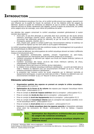 CONFORT ACOUSTIQUE                                                   9



INTRODUCTION ______________________________
   La qualité d‟ambiance acoustique d‟un lieu, et le confort qu‟elle procure aux usagers, peuvent avoir
   une influence sur la qualité du travail, du sommeil, et sur les relations entre les usagers du
   bâtiment. Quand la qualité de l‟ambiance se détériore et que le confort se dégrade, les effets
   observés peuvent se révéler rapidement très négatifs, comme la baisse de productivité, les conflits
   entre usagers et/ou de voisinage, voire même les problèmes de santé.

   Les attentes des usagers concernant le confort acoustique consistent généralement à vouloir
   concilier deux besoins :
           d‟une part, ne pas être dérangés ou perturbés dans leurs activités par des bruits aériens
            intérieurs (provenant d‟autres locaux voisins), des bruits de chocs ou d‟équipements
            (provenant des différentes parties du bâtiment) et par les bruits de l'espace extérieur
            (transports, passants, chantier, etc.) ;
           mais, d‟autre part, garder le contact auditif avec l‟environnement intérieur et extérieur en
            percevant les signaux qui leur sont utiles ou qu‟ils jugent intéressants.
   Le confort acoustique dépend également des conditions locales, de l‟aménagement de la parcelle et
   des caractéristiques du bâtiment lui-même.
   Dans un projet de bâtiment, les préoccupations de confort acoustique doivent se traiter à différents
   niveaux et se structurent ainsi :
         les dispositions architecturales spatiales, incluant l‟organisation du plan-masse,
          responsabilisant les intervenants dans les premières phases de la conception ;
         l‟isolation acoustique du bâtiment par rapport aux bruits de l'espace extérieur (aériens et
          d‟origine vibratoire) ;
         l‟isolation acoustique des locaux vis-à-vis des bruits intérieurs (aériens, de chocs,
          d‟équipements, et d‟origine vibratoire) ;
         l‟acoustique interne des locaux en fonction de leur destination ;
         la création d'une ambiance acoustique extérieure satisfaisante : ce point est traité dans la
          Cible 1 "Relation du bâtiment avec son environnement immédiat" au §1.2.2. "Créer une
          ambiance acoustique extérieure satisfaisante" ;
         la protection des riverains contre les bruits engendrés par le bâtiment (activités et
          équipements techniques): ce point est traité dans la Cible 1 "Relation du bâtiment avec son
          environnement immédiat" au §1.3.4 "Assurer le droit au calme aux riverains".


   Eléments valorisables

          Organisation spatiale des espaces en prenant en compte le critère acoustique :
           préoccupations 9.1.1 et 9.1.2
          Optimisation de la forme et du volume des espaces pour lesquels l‟acoustique interne
           est un enjeu : préoccupation 9.1.3
          Prise en compte du bruit de l’espace extérieur dans la conception : préoccupation 9.2.1
          Prise en compte des bruits de choc dans la conception : préoccupation 9.2.2
          Prise en compte du bruit des équipements dans la conception : préoccupation 9.2.3
          Prise en compte de l’acoustique interne dans la conception des espaces sensibles vis-à-
           vis de l‟acoustique interne : préoccupation 9.2.4
          Prise en compte du bruit aérien dans la conception : préoccupation 9.2.5
          Réalisation d‟une étude acoustique dans les espaces associés et dispositions optimales
           prises selon les conclusions de l‟étude : préoccupation 9.2.6 du tableau « espaces
           associés ».

                       9.1.      Optimisation des dispositions architecturales pour protéger
                                les usagers des nuisances acoustiques
                       9.2.      Création d’une qualité d’ambiance acoustique adaptée aux
                                 différents locaux

   © Certivéa Ŕ décembre 2008- mise en application : 16/12/2008.                                         Cible 9
   Guide Pratique du Référentiel pour la Qualité Environnementale des Bâtiments « Bureau/Enseignement » 182/293
   Partie III : Guide pratique de la QEB
 