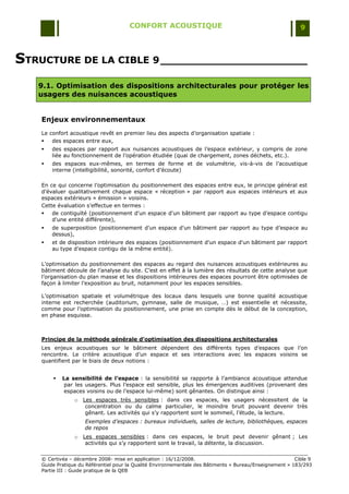 CONFORT ACOUSTIQUE                                                   9



STRUCTURE DE LA CIBLE 9 ______________________
   9.1. Optimisation des dispositions architecturales pour protéger les
   usagers des nuisances acoustiques


    Enjeux environnementaux
    Le confort acoustique revêt en premier lieu des aspects d‟organisation spatiale :
       des espaces entre eux,
       des espaces par rapport aux nuisances acoustiques de l‟espace extérieur, y compris de zone
        liée au fonctionnement de l‟opération étudiée (quai de chargement, zones déchets, etc.).
       des espaces eux-mêmes, en termes de forme et de volumétrie, vis-à-vis de l‟acoustique
        interne (intelligibilité, sonorité, confort d‟écoute)

    En ce qui concerne l‟optimisation du positionnement des espaces entre eux, le principe général est
    d‟évaluer qualitativement chaque espace « réception » par rapport aux espaces intérieurs et aux
    espaces extérieurs « émission » voisins.
    Cette évaluation s‟effectue en termes :
       de contiguïté (positionnement d'un espace d'un bâtiment par rapport au type d‟espace contigu
        d'une entité différente),
       de superposition (positionnement d'un espace d'un bâtiment par rapport au type d‟espace au
        dessus),
       et de disposition intérieure des espaces (positionnement d'un espace d'un bâtiment par rapport
        au type d‟espace contigu de la même entité).

    L‟optimisation du positionnement des espaces au regard des nuisances acoustiques extérieures au
    bâtiment découle de l‟analyse du site. C‟est en effet à la lumière des résultats de cette analyse que
    l‟organisation du plan masse et les dispositions intérieures des espaces pourront être optimisées de
    façon à limiter l‟exposition au bruit, notamment pour les espaces sensibles.

    L‟optimisation spatiale et volumétrique des locaux dans lesquels une bonne qualité acoustique
    interne est recherchée (auditorium, gymnase, salle de musique, …) est essentielle et nécessite,
    comme pour l‟optimisation du positionnement, une prise en compte dès le début de la conception,
    en phase esquisse.



    Principe de la méthode générale d’optimisation des dispositions architecturales
    Les enjeux acoustiques sur le bâtiment dépendent des différents types d‟espaces que l‟on
    rencontre. Le critère acoustique d‟un espace et ses interactions avec les espaces voisins se
    quantifient par le biais de deux notions :


           La sensibilité de l’espace : la sensibilité se rapporte à l‟ambiance acoustique attendue
             par les usagers. Plus l‟espace est sensible, plus les émergences auditives (provenant des
             espaces voisins ou de l‟espace lui-même) sont gênantes. On distingue ainsi :
                 o   Les espaces très sensibles : dans ces espaces, les usagers nécessitent de la
                      concentration ou du calme particulier, le moindre bruit pouvant devenir très
                      gênant. Les activités qui s‟y rapportent sont le sommeil, l‟étude, la lecture.
                     Exemples d’espaces : bureaux individuels, salles de lecture, bibliothèques, espaces
                     de repos
                 o   Les espaces sensibles : dans ces espaces, le bruit peut devenir gênant ; Les
                      activités qui s‟y rapportent sont le travail, la détente, la discussion.


    © Certivéa Ŕ décembre 2008- mise en application : 16/12/2008.                                         Cible 9
    Guide Pratique du Référentiel pour la Qualité Environnementale des Bâtiments « Bureau/Enseignement » 183/293
    Partie III : Guide pratique de la QEB
 