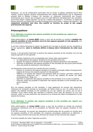CONFORT ACOUSTIQUE                                                   9

Remarque : en cas de configuration particulière due au projet, le tableau précédent pourra être
modifié, certains espaces pouvant éventuellement être classés différemment que le classement
proposé dans le tableau ci-dessus. Par exemple, un restaurant relativement peu bruyant,
dimensionné pour recevoir peu d‟usagers (cas d‟un petit bâtiment d‟enseignement par exemple),
pourra être classé « espace agressif » au lieu de « espace très agressif ». A contrario, un espace de
bureau particulier accueillant des activités bruyantes pourra être classé « espace très agressif ». Le
classement précédent doit donc être justifié en fonction du projet et des usages
prévisionnels des espaces.



Préoccupations
9.1.1. Optimiser la position des espaces sensibles et très sensibles par rapport aux
nuisances intérieures

Cette préoccupation, de niveau BASE unique, a pour but de prendre en compte la position des
espaces sensibles et très sensibles vis-à-vis des espaces agressifs et très agressifs, lors
de la conception du bâtiment.

Il est donc d‟abord demandé de classer les espaces de l‟ouvrage en fonction de leur sensibilité et
de leur agressivité, selon la méthode définie ci-dessus dans l’introduction de cette sous
cible.

Ensuite, il est demandé d‟optimiser la position des espaces sensibles et très sensibles vis-à-vis des
espaces agressifs et très agressifs.

Plusieurs angles d‟approche sont envisageables pour traiter cette préoccupation :
       Un regroupement des espaces sensibles et très sensibles entre eux ;
       Eloigner les espaces sensibles et très sensibles des espaces agressifs et très agressifs ;
       Optimiser la séparation des espaces sensibles et très sensibles par des parois performantes
        et/ou des portes de distribution intermédiaires.

Les dispositions prises peuvent par exemple être les suivantes :
    -   Eloigner au maximum les espaces sensibles à occupation prolongée (salles d‟enseignement,
        espaces de bureau) des espaces agressifs et très agressifs.
    -   Réfléchir à la position des espaces très agressifs (salle de musique, gymnase, espaces de
        restauration, auditorium, etc.). : position vis-à-vis des espaces de bureau (ou salles
        d‟enseignement), étage, etc.
    -   Optimiser la séparation des espaces sensibles et très sensibles vis-à-vis des circulations.
    -   Favoriser autant que possible la séparation des espaces sensibles et très sensibles par des
        parois isolantes.
    -   Etc.

Pour les espaces sensibles et très sensibles, il s‟agit également de prendre des dispositions
intérieures de contiguïté verticale ou horizontale, de même entité ou non. On veillera ainsi à la
position des espaces sensibles et très sensibles les uns par rapport aux autres, que ce soit à
l‟intérieur d‟une même entité (par exemple à l‟intérieur d‟une suite de bureaux) ou non (par
exemple, veiller à ne pas positionner des sanitaires à la verticale des salles d‟enseignement ou des
espaces de bureau).


9.1.2. Optimiser la position des espaces sensibles et très sensibles par rapport aux
nuisances extérieures

Cette préoccupation, de niveau BASE unique, a pour but de prendre en compte les nuisances
acoustiques extérieures lors de la conception du bâtiment dans les espaces sensibles et très
sensibles.
Il est donc demandé de prendre des dispositions architecturales afin de prendre en compte dans
les espaces sensibles et très sensibles, les nuisances acoustiques extérieures au bâtiment, y
compris celles provenant des accès des véhicules de livraison et des véhicules des usagers.

Il est ainsi possible de mener l‟approche suivante :


© Certivéa Ŕ décembre 2008- mise en application : 16/12/2008.                                         Cible 9
Guide Pratique du Référentiel pour la Qualité Environnementale des Bâtiments « Bureau/Enseignement » 185/293
Partie III : Guide pratique de la QEB
 