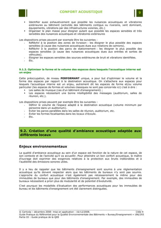 CONFORT ACOUSTIQUE                                                   9

       Identifier aussi exhaustivement que possible les nuisances acoustiques et vibratoires
        extérieures au bâtiment (activités des bâtiments contigus ou riverains, vent dominant,
        équipements, vibrations par des infrastructures voisines, etc.)
       Organiser le plan masse pour éloigner autant que possible les espaces sensibles et très
        sensibles des nuisances acoustiques et vibratoires extérieures

Les dispositions prises peuvent par exemple être les suivantes :
    -   Réfléchir à la position des zones de livraison : les éloigner le plus possible des espaces
        sensibles (à cause des nuisances acoustiques dues aux rotations de camions).
    -   Réfléchir à la position des parcs de stationnement : les éloigner le plus possible des
        espaces sensibles (à cause des nuisances acoustiques dues aux entrées et sorties de
        véhicules).
    -   Eloigner les espaces sensibles des sources extérieures de bruit et vibrations identifiées.
    -   Etc.


9.1.3. Optimiser la forme et le volume des espaces dans lesquels l’acoustique interne est
un enjeu

Cette préoccupation, de niveau PERFORMANT unique, a pour but d‟optimiser le volume et la
forme des espaces par rapport à la destination acoustique. On s‟attachera aux espaces pour
lesquels l‟acoustique interne est un enjeu, autrement dit les espaces de forme et/ou volume
particulier (les espaces de formes et volumes classiques ne sont pas concernés ici) c‟est à dire :
        Les salles de musique (cas d‟un bâtiment d‟enseignement) ;
        Les espaces nécessitant une bonne intelligibilité des messages (auditorium, salles de
         réunion, etc.).

Les dispositions prises peuvent par exemple être les suivantes :
    -   Définir le volume de l‟espace adapté à la destination acoustique (volume minimum par
        personne dans un auditorium).
    -   Eviter les parois parallèles dans les salles de réunion, auditorium, etc.
    -   Eviter les formes focalisantes dans les locaux d‟écoute.
    -   Etc.




9.2. Création d’une qualité d’ambiance acoustique adaptée aux
différents locaux


Enjeux environnementaux
La qualité d‟ambiance acoustique au sein d‟un espace est fonction de la nature de cet espace, de
son contexte et de l‟activité qu‟il va accueillir. Pour atteindre un bon confort acoustique, le maître
d‟ouvrage doit exprimer des exigences relatives à la protection aux bruits indésirables et à
l‟audibilité des émissions sonores utiles.


Il y a lieu de rappeler que les bâtiments d‟enseignement sont soumis à une réglementation
acoustique qu‟ils doivent respecter alors que les bâtiments de bureaux n‟y sont pas soumis.
L'approche du confort acoustique n'est également pas nécessairement la même pour des
immeubles de bureaux que pour des bâtiments d'enseignement. Par exemple, des immeubles de
bureaux nécessitent a priori plus de modularité et de potentiel d'évolutivité.
C'est pourquoi les modalités d'évaluation des performances acoustiques pour les immeubles de
bureau et les bâtiments d'enseignement ont été clairement distinguées.




© Certivéa Ŕ décembre 2008- mise en application : 16/12/2008.                                         Cible 9
Guide Pratique du Référentiel pour la Qualité Environnementale des Bâtiments « Bureau/Enseignement » 186/293
Partie III : Guide pratique de la QEB
 