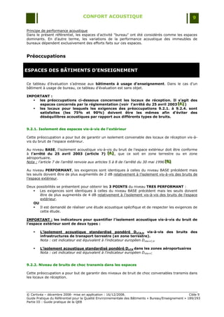 CONFORT ACOUSTIQUE                                                   9

Principe de performance acoustique
Dans le présent référentiel, les espaces d'activité "bureau" ont été considérés comme les espaces
dominants. En d'autre terme, les variations de la performance acoustique des immeubles de
bureaux dépendent exclusivement des efforts faits sur ces espaces.


Préoccupations


ESPACES DES BÂTIMENTS D’ENSEIGNEMENT

Ce tableau d‟évaluation s‟adresse aux bâtiments à usage d’enseignement. Dans le cas d‟un
bâtiment à usage de bureau, ce tableau d‟évaluation est sans objet.

IMPORTANT :
    les préoccupations ci-dessous concernent les locaux de réception. Il s’agit des
     espaces concernés par la réglementation (voir l’arrêté du 25 avril 2003 [A] )
                                                                             [A]
                                                                             [A]
    les locaux pour lesquels les exigences des préoccupations 9.2.1. à 9.2.4. sont
     satisfaites (les 75% et 90%) doivent être les mêmes afin d’éviter des
     déséquilibres acoustiques par rapport aux différents types de bruits.


9.2.1. Isolement des espaces vis-à-vis de l’extérieur

Cette préoccupation a pour but de garantir un isolement convenable des locaux de réception vis-à-
vis du bruit de l‟espace extérieur.

Au niveau BASE, l‟isolement acoustique vis-à-vis du bruit de l‟espace extérieur doit être conforme
à l’arrêté du 25 avril 2003 (article 7) [A] , que ce soit en zone terrestre ou en zone
                                                   [A]
                                                    [A]
aéroportuaire.
Nota : l’article 7 de l’arrêté renvoie aux articles 5 à 8 de l’arrêté du 30 mai 1996 [B]
                                                                                     [ B]
                                                                                     [B]

Au niveau PERFORMANT, les exigences sont identiques à celles du niveau BASE précédent mais
les seuils doivent être de plus augmentés de 2 dB relativement à l‟isolement vis-à-vis des bruits de
l‟espace extérieur.

Deux possibilités se présentent pour obtenir les 3 POINTS du niveau TRES PERFORMANT :
    Les exigences sont identiques à celles du niveau BASE précédent mais les seuils doivent
       être de plus augmentés de 4 dB relativement à l‟isolement vis-à-vis des bruits de l‟espace
       extérieur.
   OU
      Il est demandé de réaliser une étude acoustique spécifique et de respecter les exigences de
       cette étude.

IMPORTANT : les indicateurs pour quantifier l’isolement acoustique vis-à-vis du bruit de
l’espace extérieur sont de deux types :

       L’isolement acoustique standardisé pondéré DnTA,tr vis-à-vis des bruits des
        infrastructures de transport terrestre (en zone terrestre).
        Nota : cet indicateur est équivalent à l’indicateur européen Dntw+C,tr

       L’isolement acoustique standardisé pondéré DnTA dans les zones aéroportuaires
        Nota : cet indicateur est équivalent à l’indicateur européen Dntw+C


9.2.2. Niveau de bruits de choc transmis dans les espaces

Cette préoccupation a pour but de garantir des niveaux de bruit de choc convenables transmis dans
les locaux de réception.




© Certivéa Ŕ décembre 2008- mise en application : 16/12/2008.                                         Cible 9
Guide Pratique du Référentiel pour la Qualité Environnementale des Bâtiments « Bureau/Enseignement » 189/293
Partie III : Guide pratique de la QEB
 