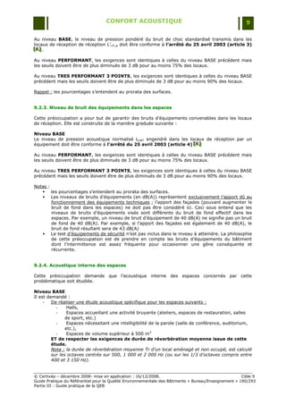 CONFORT ACOUSTIQUE                                                   9

Au niveau BASE, le niveau de pression pondéré du bruit de choc standardisé transmis dans les
locaux de réception de réception L‟nT,w doit être conforme à l’arrêté du 25 avril 2003 (article 3)
[A] .
[A]
[A]

Au niveau PERFORMANT, les exigences sont identiques à celles du niveau BASE précédent mais
les seuils doivent être de plus diminués de 3 dB pour au moins 75% des locaux.

Au niveau TRES PERFORMANT 3 POINTS, les exigences sont identiques à celles du niveau BASE
précédent mais les seuils doivent être de plus diminués de 3 dB pour au moins 90% des locaux.

Rappel : les pourcentages s‟entendent au prorata des surfaces.


9.2.3. Niveau de bruit des équipements dans les espaces

Cette préoccupation a pour but de garantir des bruits d‟équipements convenables dans les locaux
de réception. Elle est construite de la manière graduée suivante :

Niveau BASE
Le niveau de pression acoustique normalisé LnAT engendré dans les locaux de réception par un
équipement doit être conforme à l’arrêté du 25 avril 2003 (article 4) [A]
                                                                      [A]
                                                                      [A]

Au niveau PERFORMANT, les exigences sont identiques à celles du niveau BASE précédent mais
les seuils doivent être de plus diminués de 3 dB pour au moins 75% des locaux.

Au niveau TRES PERFORMANT 3 POINTS, les exigences sont identiques à celles du niveau BASE
précédent mais les seuils doivent être de plus diminués de 3 dB pour au moins 90% des locaux.

Notas :
    les pourcentages s‟entendent au prorata des surfaces.
    Les niveaux de bruits d‟équipements (en dB(A)) représentent exclusivement l‟apport dû au
        fonctionnement des équipements techniques ; l‟apport des façades (pouvant augmenter le
        bruit de fond dans les espaces) ne doit pas être considéré ici. Ceci sous entend que les
        niveaux de bruits d‟équipements visés sont différents du bruit de fond effectif dans les
        espaces. Par exemple, un niveau de bruit d‟équipement de 40 dB(A) ne signifie pas un bruit
        de fond de 40 dB(A). Par exemple, si l‟apport des façades est également de 40 dB(A), le
        bruit de fond résultant sera de 43 dB(A)
    Le test d‟équipements de sécurité n‟est pas inclus dans le niveau à atteindre. La philosophie
        de cette préoccupation est de prendre en compte les bruits d‟équipements du bâtiment
        dont l‟intermittence est assez fréquente pour occasionner une gêne conséquente et
        récurrente.


9.2.4. Acoustique interne des espaces

Cette préoccupation demande que l‟acoustique interne des espaces concernés par cette
problématique soit étudiée.

Niveau BASE
Il est demandé :
     -   De réaliser une étude acoustique spécifique pour les espaces suivants :
           -     Halls,
           -     Espaces accueillant une activité bruyante (ateliers, espaces de restauration, salles
                de sport, etc.)
           -     Espaces nécessitant une intelligibilité de la parole (salle de conférence, auditorium,
                etc.),
           -     Espaces de volume supérieur à 500 m3
         ET de respecter les exigences de durée de réverbération moyenne issue de cette
         étude.
         Nota : la durée de réverbération moyenne Tr d’un local aménagé et non occupé, est calculé
         sur les octaves centrés sur 500, 1 000 et 2 000 Hz (ou sur les 1/3 d’octaves compris entre
         400 et 3 150 Hz).


© Certivéa Ŕ décembre 2008- mise en application : 16/12/2008.                                         Cible 9
Guide Pratique du Référentiel pour la Qualité Environnementale des Bâtiments « Bureau/Enseignement » 190/293
Partie III : Guide pratique de la QEB
 