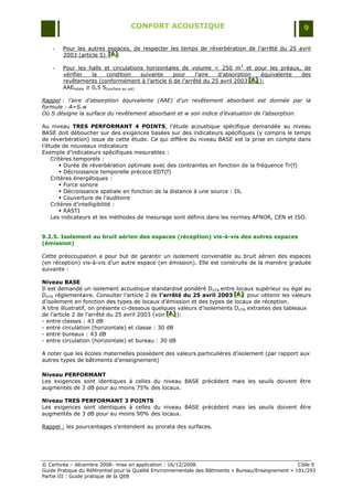 CONFORT ACOUSTIQUE                                                   9

    -   Pour les autres espaces, de respecter les temps de réverbération de l‟arrêté du 25 avril
        2003 (article 5) [A]
                         [ A]
                         [ A]

    -   Pour les halls et circulations horizontales de volume < 250 m 3 et pour les préaux, de
        vérifier    la   condition        suivante pour  l‟aire  d‟absorption     équivalente des
        revêtements (conformément à l‟article 6 de l‟arrêté du 25 avril 2003 [A] ):
                                                                             [A]
                                                                             [A]
        AAEtotale ≥ 0,5 S(surface au sol)

Rappel : l’aire d’absorption équivalente (AAE) d’un revêtement absorbant est donnée par la
formule : A=S.w
Où S désigne la surface du revêtement absorbant et w son indice d’évaluation de l’absorption.

Au niveau TRES PERFORMANT 4 POINTS, l‟étude acoustique spécifique demandée au niveau
BASE doit déboucher sur des exigences basées sur des indicateurs spécifiques (y compris le temps
de réverbération) issue de cette étude. Ce qui diffère du niveau BASE est la prise en compte dans
l‟étude de nouveaux indicateurs
Exemple d‟indicateurs spécifiques mesurables :
    Critères temporels :
        Durée de réverbération optimale avec des contraintes en fonction de la fréquence Tr(f)
        Décroissance temporelle précoce EDT(f)
    Critères énergétiques :
        Force sonore
        Décroissance spatiale en fonction de la distance à une source : DL
        Couverture de l‟auditoire
    Critères d‟intelligibilité :
        RASTI
    Les indicateurs et les méthodes de mesurage sont définis dans les normes AFNOR, CEN et ISO.


9.2.5. Isolement au bruit aérien des espaces (réception) vis-à-vis des autres espaces
(émission)

Cette préoccupation a pour but de garantir un isolement convenable au bruit aérien des espaces
(en réception) vis-à-vis d‟un autre espace (en émission). Elle est construite de la manière graduée
suivante :

Niveau BASE
Il est demandé un isolement acoustique standardisé pondéré DnTA entre locaux supérieur ou égal au
DnTA réglementaire. Consulter l‟article 2 de l’arrêté du 25 avril 2003 [A] pour obtenir les valeurs
                                                                          [A]
                                                                          [A]
d‟isolement en fonction des types de locaux d‟émission et des types de locaux de réception.
A titre illustratif, on présente ci-dessous quelques valeurs d‟isolements DnTA extraites des tableaux
de l‟article 2 de l‟arrêté du 25 avril 2003 (voir [A] ):
                                                  [A]
                                                  [A]
- entre classes : 43 dB
- entre circulation (horizontale) et classe : 30 dB
- entre bureaux : 43 dB
- entre circulation (horizontale) et bureau : 30 dB

A noter que les écoles maternelles possèdent des valeurs particulières d‟isolement (par rapport aux
autres types de bâtiments d‟enseignement)

Niveau PERFORMANT
Les exigences sont identiques à celles du niveau BASE précédent mais les seuils doivent être
augmentés de 3 dB pour au moins 75% des locaux.

Niveau TRES PERFORMANT 3 POINTS
Les exigences sont identiques à celles du niveau BASE précédent mais les seuils doivent être
augmentés de 3 dB pour au moins 90% des locaux.

Rappel : les pourcentages s‟entendent au prorata des surfaces.




© Certivéa Ŕ décembre 2008- mise en application : 16/12/2008.                                         Cible 9
Guide Pratique du Référentiel pour la Qualité Environnementale des Bâtiments « Bureau/Enseignement » 191/293
Partie III : Guide pratique de la QEB
 