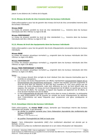 CONFORT ACOUSTIQUE                                                   9

placer à une distance de 2 mètres de la façade.


9.2.2. Niveau de bruits de choc transmis dans les bureaux individuels

Cette préoccupation a pour but de garantir des niveaux de bruit de choc convenables transmis dans
les bureaux individuels.

Niveau BASE
Le niveau de pression pondéré du bruit de choc standardisé L‟nT,w            transmis dans les bureaux
individuels doit être inférieur ou égal à 60 dB.

Niveau PERFORMANT
Le niveau de pression pondéré du bruit de choc standardisé L‟nT,w            transmis dans les bureaux
individuels doit être inférieur ou égal à 57 dB.


9.2.3. Niveau de bruit des équipements dans les bureaux individuels

Cette préoccupation a pour but de garantir des bruits d‟équipements convenables dans les bureaux
individuels.

Niveau BASE
Le niveau de pression acoustique normalisé LnAT engendré dans les bureaux individuels doit être
inférieur ou égal à 40 dB(A).

Niveau PERFORMANT
Le niveau de pression acoustique normalisé LnAT engendré dans les bureaux individuels doit être
inférieur ou égal à 38 dB(A).

Niveau TRES PERFORMANT 3 POINTS
Le niveau de pression acoustique normalisé LnAT engendré dans les bureaux individuels doit être
inférieur ou égal à 35 dB(A).

Notas :
    Ces niveaux doivent être corrigés du bruit résiduel (lors des mesures éventuelles pour le
        contrôle en conception).
    Les niveaux de bruits d‟équipements (en dB(A)) représentent exclusivement l‟apport dû au
        fonctionnement des équipements techniques ; l‟apport des façades (pouvant augmenter le
        bruit de fond dans les espaces) ne doit pas être considéré ici. Ceci sous entend que les
        niveaux de bruits d‟équipements visés sont différents du bruit de fond effectif dans les
        espaces. Par exemple, un niveau de bruit d‟équipement de 40 dB(A) ne signifie pas un bruit
        de fond de 40 dB(A). Par exemple, si l‟apport des façades est également de 40 dB(A), le
        bruit de fond résultant sera de 43 dB(A)
    Le test d‟équipements de sécurité n‟est pas inclus dans le niveau à atteindre. La philosophie
        de cette préoccupation est de prendre en compte les bruits d‟équipements du bâtiment
        dont l‟intermittence est assez fréquente pour occasionner une gêne conséquente et
        récurrente.


9.2.4. Acoustique interne des bureaux individuels

Cette préoccupation, de niveau BASE unique, demande que l‟acoustique interne des bureaux
individuels soit étudiée. Il est demandé :
    -   de vérifier la condition suivante pour l‟aire d‟absorption équivalente des revêtements des
        bureaux individuels :
        AAEtotale ≥ 0,6 S(surface au sol)

    -   de justifier l‟homogénéité de l‟AAE en toute zone

Rappel : l’aire d’absorption équivalente (AAE) d’un revêtement absorbant est donnée par la
formule : A=S.w
Où S désigne la surface du revêtement absorbant et w son indice d’évaluation de l’absorption.

© Certivéa Ŕ décembre 2008- mise en application : 16/12/2008.                                         Cible 9
Guide Pratique du Référentiel pour la Qualité Environnementale des Bâtiments « Bureau/Enseignement » 193/293
Partie III : Guide pratique de la QEB
 
