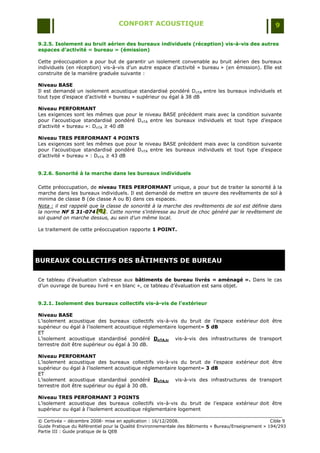 CONFORT ACOUSTIQUE                                                   9

9.2.5. Isolement au bruit aérien des bureaux individuels (réception) vis-à-vis des autres
espaces d’activité « bureau » (émission)

Cette préoccupation a pour but de garantir un isolement convenable au bruit aérien des bureaux
individuels (en réception) vis-à-vis d‟un autre espace d‟activité « bureau » (en émission). Elle est
construite de la manière graduée suivante :

Niveau BASE
Il est demandé un isolement acoustique standardisé pondéré D nTA entre les bureaux individuels et
tout type d‟espace d‟activité « bureau » supérieur ou égal à 38 dB

Niveau PERFORMANT
Les exigences sont les mêmes que pour le niveau BASE précédent mais avec la condition suivante
pour l‟acoustique standardisé pondéré DnTA entre les bureaux individuels et tout type d‟espace
d‟activité « bureau »: DnTA ≥ 40 dB

Niveau TRES PERFORMANT 4 POINTS
Les exigences sont les mêmes que pour le niveau BASE précédent mais avec la condition suivante
pour l‟acoustique standardisé pondéré DnTA entre les bureaux individuels et tout type d‟espace
d‟activité « bureau » : DnTA ≥ 43 dB


9.2.6. Sonorité à la marche dans les bureaux individuels

Cette préoccupation, de niveau TRES PERFORMANT unique, a pour but de traiter la sonorité à la
marche dans les bureaux individuels. Il est demandé de mettre en œuvre des revêtements de sol à
minima de classe B (de classe A ou B) dans ces espaces.
Nota : il est rappelé que la classe de sonorité à la marche des revêtements de sol est définie dans
la norme NF S 31-074 [G] . Cette norme s'intéresse au bruit de choc généré par le revêtement de
                        [G ]
                         [G ]
sol quand on marche dessus, au sein d'un même local.

Le traitement de cette préoccupation rapporte 1 POINT.




BUREAUX COLLECTIFS DES BÂTIMENTS DE BUREAU

Ce tableau d‟évaluation s‟adresse aux bâtiments de bureau livrés « aménagé ». Dans le cas
d‟un ouvrage de bureau livré « en blanc », ce tableau d‟évaluation est sans objet.


9.2.1. Isolement des bureaux collectifs vis-à-vis de l’extérieur

Niveau BASE
L‟isolement acoustique des bureaux collectifs vis-à-vis du bruit de l‟espace extérieur doit être
supérieur ou égal à l‟isolement acoustique réglementaire logement– 5 dB
ET
L‟isolement acoustique standardisé pondéré DnTA,tr vis-à-vis des infrastructures de transport
terrestre doit être supérieur ou égal à 30 dB.

Niveau PERFORMANT
L‟isolement acoustique des bureaux collectifs vis-à-vis du bruit de l‟espace extérieur doit être
supérieur ou égal à l‟isolement acoustique réglementaire logement– 3 dB
ET
L‟isolement acoustique standardisé pondéré DnTA,tr vis-à-vis des infrastructures de transport
terrestre doit être supérieur ou égal à 30 dB.

Niveau TRES PERFORMANT 3 POINTS
L‟isolement acoustique des bureaux collectifs vis-à-vis du bruit de l‟espace extérieur doit être
supérieur ou égal à l‟isolement acoustique réglementaire logement

© Certivéa Ŕ décembre 2008- mise en application : 16/12/2008.                                         Cible 9
Guide Pratique du Référentiel pour la Qualité Environnementale des Bâtiments « Bureau/Enseignement » 194/293
Partie III : Guide pratique de la QEB
 