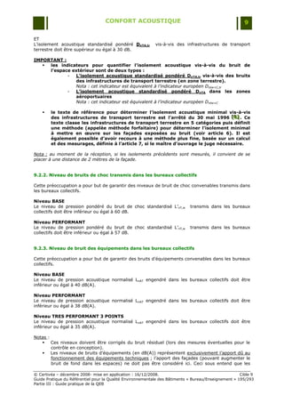 CONFORT ACOUSTIQUE                                                   9

ET
L‟isolement acoustique standardisé pondéré DnTA,tr          vis-à-vis des infrastructures de transport
terrestre doit être supérieur ou égal à 30 dB.

IMPORTANT :
    les indicateurs pour quantifier l’isolement acoustique vis-à-vis du bruit de
     l’espace extérieur sont de deux types :
            -  L’isolement acoustique standardisé pondéré DnTA,tr vis-à-vis des bruits
               des infrastructures de transport terrestre (en zone terrestre).
               Nota : cet indicateur est équivalent à l’indicateur européen Dntw+C,tr
            -  L’isolement acoustique standardisé pondéré DnTA dans les zones
               aéroportuaires
               Nota : cet indicateur est équivalent à l’indicateur européen Dntw+C

       le texte de référence pour déterminer l’isolement acoustique minimal vis-à-vis
        des infrastructures de transport terrestre est l’arrêté du 30 mai 1996 [B] . Ce
                                                                                      [B]
                                                                                      [B]
        texte classe les infrastructures de transport terrestre en 5 catégories puis définit
        une méthode (appelée méthode forfaitaire) pour déterminer l’isolement minimal
        à mettre en œuvre sur les façades exposées au bruit (voir article 6). Il est
        également possible d’avoir recours à une méthode plus fine, basée sur un calcul
        et des mesurages, définie à l’article 7, si le maître d’ouvrage le juge nécessaire.

Nota : au moment de la réception, si les isolements précédents sont mesurés, il convient de se
placer à une distance de 2 mètres de la façade.


9.2.2. Niveau de bruits de choc transmis dans les bureaux collectifs

Cette préoccupation a pour but de garantir des niveaux de bruit de choc convenables transmis dans
les bureaux collectifs.

Niveau BASE
Le niveau de pression pondéré du bruit de choc standardisé L‟nT,w            transmis dans les bureaux
collectifs doit être inférieur ou égal à 60 dB.

Niveau PERFORMANT
Le niveau de pression pondéré du bruit de choc standardisé L‟nT,w            transmis dans les bureaux
collectifs doit être inférieur ou égal à 57 dB.


9.2.3. Niveau de bruit des équipements dans les bureaux collectifs

Cette préoccupation a pour but de garantir des bruits d‟équipements convenables dans les bureaux
collectifs.

Niveau BASE
Le niveau de pression acoustique normalisé LnAT engendré dans les bureaux collectifs doit être
inférieur ou égal à 40 dB(A).

Niveau PERFORMANT
Le niveau de pression acoustique normalisé LnAT engendré dans les bureaux collectifs doit être
inférieur ou égal à 38 dB(A).

Niveau TRES PERFORMANT 3 POINTS
Le niveau de pression acoustique normalisé LnAT engendré dans les bureaux collectifs doit être
inférieur ou égal à 35 dB(A).

Notas :
    Ces niveaux doivent être corrigés du bruit résiduel (lors des mesures éventuelles pour le
        contrôle en conception).
    Les niveaux de bruits d‟équipements (en dB(A)) représentent exclusivement l‟apport dû au
        fonctionnement des équipements techniques ; l‟apport des façades (pouvant augmenter le
        bruit de fond dans les espaces) ne doit pas être considéré ici. Ceci sous entend que les

© Certivéa Ŕ décembre 2008- mise en application : 16/12/2008.                                         Cible 9
Guide Pratique du Référentiel pour la Qualité Environnementale des Bâtiments « Bureau/Enseignement » 195/293
Partie III : Guide pratique de la QEB
 