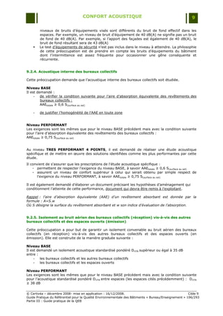 CONFORT ACOUSTIQUE                                                   9

        niveaux de bruits d‟équipements visés sont différents du bruit de fond effectif dans les
        espaces. Par exemple, un niveau de bruit d‟équipement de 40 dB(A) ne signifie pas un bruit
        de fond de 40 dB(A). Par exemple, si l‟apport des façades est également de 40 dB(A), le
        bruit de fond résultant sera de 43 dB(A)
       Le test d‟équipements de sécurité n‟est pas inclus dans le niveau à atteindre. La philosophie
        de cette préoccupation est de prendre en compte les bruits d‟équipements du bâtiment
        dont l‟intermittence est assez fréquente pour occasionner une gêne conséquente et
        récurrente.


9.2.4. Acoustique interne des bureaux collectifs

Cette préoccupation demande que l‟acoustique interne des bureaux collectifs soit étudiée.

Niveau BASE
Il est demandé :
     -   de vérifier la condition suivante pour l‟aire d‟absorption équivalente des revêtements des
         bureaux collectifs :
         AAEtotale ≥ 0,6 S(surface au sol)

    -   de justifier l‟homogénéité de l‟AAE en toute zone


Niveau PERFORMANT
Les exigences sont les mêmes que pour le niveau BASE précédent mais avec la condition suivante
pour l‟aire d‟absorption équivalente des revêtements des bureaux collectifs :
AAEtotale ≥ 0,75 S(surface au sol)


Au niveau TRES PERFORMANT 4 POINTS, il est demandé de réaliser une étude acoustique
spécifique et de mettre en œuvre des solutions identifiées comme les plus performantes par cette
étude.
Il convient de s'assurer que les prescriptions de l'étude acoustique spécifique :
    - permettent de respecter l'exigence du niveau BASE, à savoir AAEtotale ≥ 0,6 S(surface au sol)
    - assurent un niveau de confort supérieur à celui qui serait obtenu par simple respect de
       l'exigence du niveau PERFORMANT, à savoir AAEtotale ≥ 0,75 S(surface au sol)

Il est également demandé d‟élaborer un document précisant les hypothèses d‟aménagement qui
conditionnent l‟atteinte de cette performance, document qui devra être remis à l‟exploitant.

Rappel : l’aire d’absorption équivalente (AAE) d’un revêtement absorbant est donnée par la
formule : A=S.w
Où S désigne la surface du revêtement absorbant et w son indice d’évaluation de l’absorption.


9.2.5. Isolement au bruit aérien des bureaux collectifs (réception) vis-à-vis des autres
bureaux collectifs et des espaces ouverts (émission)

Cette préoccupation a pour but de garantir un isolement convenable au bruit aérien des bureaux
collectifs (en réception) vis-à-vis des autres bureaux collectifs et des espaces ouverts (en
émission). Elle est construite de la manière graduée suivante :

Niveau BASE
Il est demandé un isolement acoustique standardisé pondéré DnTA supérieur ou égal à 35 dB
entre :
     -   les bureaux collectifs et les autres bureaux collectifs
     -   les bureaux collectifs et les espaces ouverts

Niveau PERFORMANT
Les exigences sont les mêmes que pour le niveau BASE précédent mais avec la condition suivante
pour l‟acoustique standardisé pondéré DnTA entre espaces (les espaces cités précédemment) : DnTA
≥ 38 dB


© Certivéa Ŕ décembre 2008- mise en application : 16/12/2008.                                         Cible 9
Guide Pratique du Référentiel pour la Qualité Environnementale des Bâtiments « Bureau/Enseignement » 196/293
Partie III : Guide pratique de la QEB
 