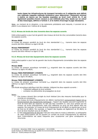 CONFORT ACOUSTIQUE                                                   9

        texte classe les infrastructures de transport terrestre en 5 catégories puis définit
        une méthode (appelée méthode forfaitaire) pour déterminer l’isolement minimal
        à mettre en œuvre sur les façades exposées au bruit (voir article 6). Il est
        également possible d’avoir recours à une méthode plus fine, basée sur un calcul
        et des mesurages, définie à l’article 7, si le maître d’ouvrage le juge nécessaire.

Nota : au moment de la réception, si les isolements précédents sont mesurés, il convient de se
placer à une distance de 2 mètres de la façade.


9.2.2. Niveau de bruits de choc transmis dans les espaces ouverts

Cette préoccupation a pour but de garantir des niveaux de bruit de choc convenables transmis dans
les espaces ouverts.

Niveau BASE
Le niveau de pression pondéré du bruit de choc standardisé L‟nT,w            transmis dans les espaces
ouverts doit être inférieur ou égal à 60 dB.

Niveau PERFORMANT
Le niveau de pression pondéré du bruit de choc standardisé L‟nT,w            transmis dans les espaces
ouverts doit être inférieur ou égal à 57 dB.


9.2.3. Niveau de bruit des équipements dans les espaces ouverts

Cette préoccupation a pour but de garantir des bruits d‟équipements convenables dans les espaces
ouverts.

Niveau BASE
Le niveau de pression acoustique normalisé LnAT engendré dans les espaces ouverts doit être
inférieur ou égal à 45 dB(A).

Niveau TRES PERFORMANT 2 POINTS
Le niveau de pression acoustique normalisé LnAT engendré dans les espaces ouverts doit être
inférieur ou égal à 40 dB(A).

Niveau TRES PERFORMANT 4 POINTS
Le niveau de pression acoustique normalisé LnAT engendré dans les espaces ouverts doit être
inférieur ou égal à 40 dB(A).
ET
Une étude acoustique spécifique doit être réalisée, intégrant les deux aspects suivants :
              - Traitement adéquat du bruit ambiant
              - Limitation du phénomène de propagation du bruit

Notas :
    Ces niveaux doivent être corrigés du bruit résiduel (lors des mesures éventuelles pour le
        contrôle en conception).
    Les niveaux de bruits d‟équipements (en dB(A)) représentent exclusivement l‟apport dû au
        fonctionnement des équipements techniques ; l‟apport des façades (pouvant augmenter le
        bruit de fond dans les espaces) ne doit pas être considéré ici. Ceci sous entend que les
        niveaux de bruits d‟équipements visés sont différents du bruit de fond effectif dans les
        espaces. Par exemple, un niveau de bruit d‟équipement de 40 dB(A) ne signifie pas un bruit
        de fond de 40 dB(A). Par exemple, si l‟apport des façades est également de 40 dB(A), le
        bruit de fond résultant sera de 43 dB(A)
    Le test d‟équipements de sécurité n‟est pas inclus dans le niveau à atteindre. La philosophie
        de cette préoccupation est de prendre en compte les bruits d‟équipements du bâtiment
        dont l‟intermittence est assez fréquente pour occasionner une gêne conséquente et
        récurrente.




© Certivéa Ŕ décembre 2008- mise en application : 16/12/2008.                                         Cible 9
Guide Pratique du Référentiel pour la Qualité Environnementale des Bâtiments « Bureau/Enseignement » 198/293
Partie III : Guide pratique de la QEB
 
