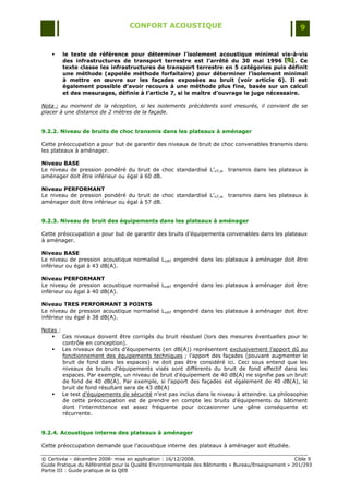 CONFORT ACOUSTIQUE                                                   9


       le texte de référence pour déterminer l’isolement acoustique minimal vis-à-vis
        des infrastructures de transport terrestre est l’arrêté du 30 mai 1996 [B] . Ce
                                                                                      [B]
                                                                                      [B]
        texte classe les infrastructures de transport terrestre en 5 catégories puis définit
        une méthode (appelée méthode forfaitaire) pour déterminer l’isolement minimal
        à mettre en œuvre sur les façades exposées au bruit (voir article 6). Il est
        également possible d’avoir recours à une méthode plus fine, basée sur un calcul
        et des mesurages, définie à l’article 7, si le maître d’ouvrage le juge nécessaire.

Nota : au moment de la réception, si les isolements précédents sont mesurés, il convient de se
placer à une distance de 2 mètres de la façade.


9.2.2. Niveau de bruits de choc transmis dans les plateaux à aménager

Cette préoccupation a pour but de garantir des niveaux de bruit de choc convenables transmis dans
les plateaux à aménager.

Niveau BASE
Le niveau de pression pondéré du bruit de choc standardisé L‟nT,w          transmis dans les plateaux à
aménager doit être inférieur ou égal à 60 dB.

Niveau PERFORMANT
Le niveau de pression pondéré du bruit de choc standardisé L‟nT,w          transmis dans les plateaux à
aménager doit être inférieur ou égal à 57 dB.


9.2.3. Niveau de bruit des équipements dans les plateaux à aménager

Cette préoccupation a pour but de garantir des bruits d‟équipements convenables dans les plateaux
à aménager.

Niveau BASE
Le niveau de pression acoustique normalisé LnAT engendré dans les plateaux à aménager doit être
inférieur ou égal à 43 dB(A).

Niveau PERFORMANT
Le niveau de pression acoustique normalisé LnAT engendré dans les plateaux à aménager doit être
inférieur ou égal à 40 dB(A).

Niveau TRES PERFORMANT 3 POINTS
Le niveau de pression acoustique normalisé LnAT engendré dans les plateaux à aménager doit être
inférieur ou égal à 38 dB(A).

Notas :
    Ces niveaux doivent être corrigés du bruit résiduel (lors des mesures éventuelles pour le
        contrôle en conception).
    Les niveaux de bruits d‟équipements (en dB(A)) représentent exclusivement l‟apport dû au
        fonctionnement des équipements techniques ; l‟apport des façades (pouvant augmenter le
        bruit de fond dans les espaces) ne doit pas être considéré ici. Ceci sous entend que les
        niveaux de bruits d‟équipements visés sont différents du bruit de fond effectif dans les
        espaces. Par exemple, un niveau de bruit d‟équipement de 40 dB(A) ne signifie pas un bruit
        de fond de 40 dB(A). Par exemple, si l‟apport des façades est également de 40 dB(A), le
        bruit de fond résultant sera de 43 dB(A)
    Le test d‟équipements de sécurité n‟est pas inclus dans le niveau à atteindre. La philosophie
        de cette préoccupation est de prendre en compte les bruits d‟équipements du bâtiment
        dont l‟intermittence est assez fréquente pour occasionner une gêne conséquente et
        récurrente.


9.2.4. Acoustique interne des plateaux à aménager

Cette préoccupation demande que l‟acoustique interne des plateaux à aménager soit étudiée.

© Certivéa Ŕ décembre 2008- mise en application : 16/12/2008.                                         Cible 9
Guide Pratique du Référentiel pour la Qualité Environnementale des Bâtiments « Bureau/Enseignement » 201/293
Partie III : Guide pratique de la QEB
 