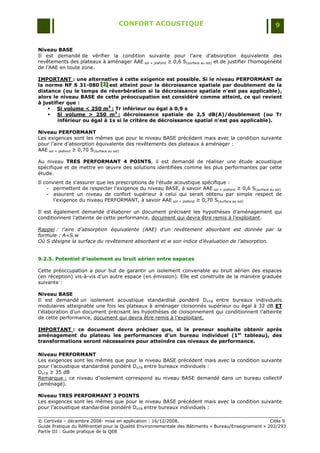 CONFORT ACOUSTIQUE                                                   9


Niveau BASE
Il est demandé de vérifier la condition suivante pour l‟aire d‟absorption équivalente des
revêtements des plateaux à aménager AAE sol + plafond ≥ 0,6 S(surface au sol) et de justifier l‟homogénéité
de l‟AAE en toute zone.

IMPORTANT : une alternative à cette exigence est possible. Si le niveau PERFORMANT de
la norme NF S 31-080 [J] est atteint pour la décroissance spatiale par doublement de la
                        [ J]
                        [ J]
distance (ou le temps de réverbération si la décroissance spatiale n’est pas applicable),
alors le niveau BASE de cette préoccupation est considéré comme atteint, ce qui revient
à justifier que :
     Si volume < 250 m3 : Tr inférieur ou égal à 0,9 s
     Si volume > 250 m3 : décroissance spatiale de 2,5 dB(A)/doublement (ou Tr
        inférieur ou égal à 1s si le critère de décroissance spatial n’est pas applicable).

Niveau PERFORMANT
Les exigences sont les mêmes que pour le niveau BASE précédent mais avec la condition suivante
pour l‟aire d‟absorption équivalente des revêtements des plateaux à aménager :
AAE sol + plafond ≥ 0,70 S(surface au sol)

Au niveau TRES PERFORMANT 4 POINTS, il est demandé de réaliser une étude acoustique
spécifique et de mettre en œuvre des solutions identifiées comme les plus performantes par cette
étude.
Il convient de s'assurer que les prescriptions de l'étude acoustique spécifique :
    - permettent de respecter l'exigence du niveau BASE, à savoir AAE sol + plafond ≥ 0,6 S(surface au sol)
    - assurent un niveau de confort supérieur à celui qui serait obtenu par simple respect de
       l'exigence du niveau PERFORMANT, à savoir AAE sol + plafond ≥ 0,70 S(surface au sol)

Il est également demandé d‟élaborer un document précisant les hypothèses d‟aménagement qui
conditionnent l‟atteinte de cette performance, document qui devra être remis à l‟exploitant.

Rappel : l’aire d’absorption équivalente (AAE) d’un revêtement absorbant est donnée par la
formule : A=S.w
Où S désigne la surface du revêtement absorbant et w son indice d’évaluation de l’absorption.


9.2.5. Potentiel d’isolement au bruit aérien entre espaces

Cette préoccupation a pour but de garantir un isolement convenable au bruit aérien des espaces
(en réception) vis-à-vis d‟un autre espace (en émission). Elle est construite de la manière graduée
suivante :

Niveau BASE
Il est demandé un isolement acoustique standardisé pondéré DnTA entre bureaux individuels
modulaires atteignable une fois les plateaux à aménager cloisonnés supérieur ou égal à 32 dB ET
l‟élaboration d‟un document précisant les hypothèses de cloisonnement qui conditionnent l‟atteinte
de cette performance, document qui devra être remis à l‟exploitant.

IMPORTANT : ce document devra préciser que, si le preneur souhaite obtenir après
aménagement du plateau les performances d’un bureau individuel (1er tableau), des
transformations seront nécessaires pour atteindre ces niveaux de performance.

Niveau PERFORMANT
Les exigences sont les mêmes que pour le niveau BASE précédent mais avec la condition suivante
pour l‟acoustique standardisé pondéré DnTA entre bureaux individuels :
DnTA ≥ 35 dB
Remarque : ce niveau d‟isolement correspond au niveau BASE demandé dans un bureau collectif
(aménagé).

Niveau TRES PERFORMANT 3 POINTS
Les exigences sont les mêmes que pour le niveau BASE précédent mais avec la condition suivante
pour l‟acoustique standardisé pondéré DnTA entre bureaux individuels :

© Certivéa Ŕ décembre 2008- mise en application : 16/12/2008.                                         Cible 9
Guide Pratique du Référentiel pour la Qualité Environnementale des Bâtiments « Bureau/Enseignement » 202/293
Partie III : Guide pratique de la QEB
 