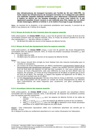 CONFORT ACOUSTIQUE                                                   9

        des infrastructures de transport terrestre est l’arrêté du 30 mai 1996 [B] . Ce
                                                                                      [B]
                                                                                      [B]
        texte classe les infrastructures de transport terrestre en 5 catégories puis définit
        une méthode (appelée méthode forfaitaire) pour déterminer l’isolement minimal
        à mettre en œuvre sur les façades exposées au bruit (voir article 6). Il est
        également possible d’avoir recours à une méthode plus fine, basée sur un calcul
        et des mesurages, définie à l’article 7, si le maître d’ouvrage le juge nécessaire.

Nota : au moment de la réception, si les isolements précédents sont mesurés, il convient de se
placer à une distance de 2 mètres de la façade.


9.2.2. Niveau de bruits de choc transmis dans les espaces associés

Cette préoccupation, de niveau BASE unique, a pour but de garantir des niveaux de bruit de choc
convenables transmis dans les espaces associés. Ainsi, le niveau de pression pondéré du bruit de
choc standardisé L‟nT,w doit être inférieur ou égal à :
       60 dB dans les salles de réunion et les espaces de détente fermés.


9.2.3. Niveau de bruit des équipements dans les espaces associés

Cette préoccupation, de niveau BASE unique, a pour but de garantir des bruits d‟équipements
convenables dans les espaces associés. Ainsi, le niveau de pression acoustique normalisé L nAT doit
être inférieur ou égal à :
        45 dB(A) dans les halls
        40 dB(A) dans les salles de réunion et les espaces de détente fermés

Notas :
    Ces niveaux doivent être corrigés du bruit résiduel (lors des mesures éventuelles pour le
        contrôle en conception).
    Les niveaux de bruits d‟équipements (en dB(A)) représentent exclusivement l‟apport dû au
        fonctionnement des équipements techniques ; l‟apport des façades (pouvant augmenter le
        bruit de fond dans les espaces) ne doit pas être considéré ici. Ceci sous entend que les
        niveaux de bruits d‟équipements visés sont différents du bruit de fond effectif dans les
        espaces. Par exemple, un niveau de bruit d‟équipement de 40 dB(A) ne signifie pas un bruit
        de fond de 40 dB(A). Par exemple, si l‟apport des façades est également de 40 dB(A), le
        bruit de fond résultant sera de 43 dB(A)
    Le test d‟équipements de sécurité n‟est pas inclus dans le niveau à atteindre. La philosophie
        de cette préoccupation est de prendre en compte les bruits d‟équipements du bâtiment
        dont l‟intermittence est assez fréquente pour occasionner une gêne conséquente et
        récurrente.


9.2.4. Acoustique interne des espaces associés

Cette préoccupation, de niveau BASE unique, a pour but de garantir une acoustique interne
convenable dans les espaces associés. Ainsi, il est demandé de respecter les conditions suivantes
pour les espaces associés mentionnés :
             AAEtotale ≥ 0,6 S(surface au sol) pour les espaces de détente fermés et les salles de
               réunion
             AAEtotale ≥ 0,5 S(surface au sol) pour les espaces de détente ouverts et les circulations
             AAEtotale ≥ 0,33 S(surface au sol) pour les halls ET la réalisation d‟une étude acoustique
               spécifique et le respect des exigences de cette étude.

Rappel : l’aire d’absorption équivalente (AAE) d’un revêtement absorbant est donnée par la
formule : A=S.w
Où S désigne la surface du revêtement absorbant et w son indice d’évaluation de l’absorption.




© Certivéa Ŕ décembre 2008- mise en application : 16/12/2008.                                         Cible 9
Guide Pratique du Référentiel pour la Qualité Environnementale des Bâtiments « Bureau/Enseignement » 205/293
Partie III : Guide pratique de la QEB
 