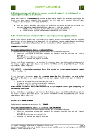 CONFORT ACOUSTIQUE                                                   9

9.2.5. Isolement au bruit aérien des espaces associés (réception) vis-à-vis des autres
espaces (émission) hors circulations

Cette préoccupation, de niveau BASE unique, a pour but de garantir un isolement convenable au
bruit aérien des espaces associés (en réception) vis-à-vis des autres espaces d‟activité type
« bureaux » (en émission). Ainsi, il est demandé :

       Pour les espaces associés mentionnés, un isolement acoustique standardisé pondéré DnTA
        vis-à-vis d‟un autre espace d‟activité type « bureau » supérieur ou égal à :
             38 dB pour les salles de réunion et les espaces de détente fermés
             28 dB pour les espaces de détente ouverts et les circulations


9.2.6. Optimisation des critères d’ambiance acoustique dans les espaces associés

Cette préoccupation a pour but d‟optimiser les critères d‟ambiance acoustique dans les espaces
associés, en fonction du contexte et du projet. Elle est relative à chaque espace associé sensible et
très sensible rencontré dans l‟opération. Elle est construite de la façon graduée suivante :

Niveau PERFORMANT

Pour les espaces associés classés « très sensibles »
Il s‟agit de réaliser une étude acoustique relativement aux 3 critères ci-dessous :
     -    Isolement acoustique standardisé pondéré des espaces associés vis-à-vis de l‟espace
          extérieur ;
     -    Acoustique interne des espaces associés;
     -    Sonorité à la marche des espaces associés.

Suite à cette étude acoustique, il est demandé de mettre en œuvre les solutions identifiées comme
les mieux adaptées par cette étude. Les critères identifiés comme prépondérants par l‟étude
devront être traités en priorité.

IMPORTANT : cette étude acoustique devra être menée sur chaque espace associé classé
« très sensible ».


Il est également demandé, pour les espaces associés (en réception) en interaction
prioritaire, de réaliser une étude acoustique sur ces espaces relativement aux 3 critères ci-
dessous :
    -   Niveau de bruits de choc transmis dans les espaces ;
    -   Niveau de bruit des équipements dans les espaces ;
    -   Isolement au bruit aérien des espaces ;
Cette étude acoustique devra être menée sur chaque espace associé (en réception) en
interaction prioritaire.

Suite à cette étude acoustique, il est demandé de mettre en œuvre les solutions identifiées comme
les mieux adaptées par cette étude. Les critères identifiés comme prépondérants par l‟étude
devront être traités en priorité.


Niveau TRES PERFORMANT

Les dispositions suivantes rapportent des POINTS :

Pour les espaces associés classés « sensibles » (5 POINTS*)
Il s‟agit de réaliser une étude acoustique relativement aux 3 critères ci-dessous :
     -    Isolement acoustique standardisé pondéré des espaces associés vis-à-vis de l‟espace
          extérieur ;
     -    Acoustique interne des espaces associés ;
     -    Sonorité à la marche des espaces associés.




© Certivéa Ŕ décembre 2008- mise en application : 16/12/2008.                                         Cible 9
Guide Pratique du Référentiel pour la Qualité Environnementale des Bâtiments « Bureau/Enseignement » 206/293
Partie III : Guide pratique de la QEB
 