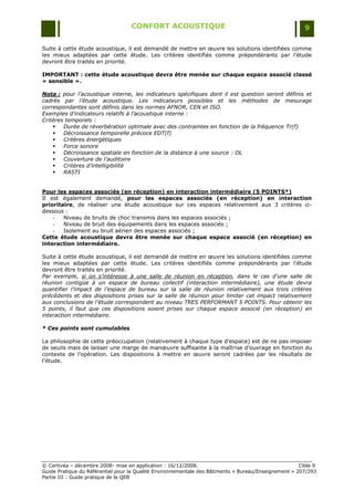 CONFORT ACOUSTIQUE                                                   9

Suite à cette étude acoustique, il est demandé de mettre en œuvre les solutions identifiées comme
les mieux adaptées par cette étude. Les critères identifiés comme prépondérants par l‟étude
devront être traités en priorité.

IMPORTANT : cette étude acoustique devra être menée sur chaque espace associé classé
« sensible ».

Nota : pour l’acoustique interne, les indicateurs spécifiques dont il est question seront définis et
cadrés par l’étude acoustique. Les indicateurs possibles et les méthodes de mesurage
correspondantes sont définis dans les normes AFNOR, CEN et ISO.
Exemples d’indicateurs relatifs à l’acoustique interne :
Critères temporels :
       Durée de réverbération optimale avec des contraintes en fonction de la fréquence Tr(f)
       Décroissance temporelle précoce EDT(f)
       Critères énergétiques
       Force sonore
       Décroissance spatiale en fonction de la distance à une source : DL
       Couverture de l’auditoire
       Critères d’intelligibilité
       RASTI


Pour les espaces associés (en réception) en interaction intermédiaire (5 POINTS*)
Il est également demandé, pour les espaces associés (en réception) en interaction
prioritaire, de réaliser une étude acoustique sur ces espaces relativement aux 3 critères ci-
dessous :
    -   Niveau de bruits de choc transmis dans les espaces associés ;
    -   Niveau de bruit des équipements dans les espaces associés ;
    -   Isolement au bruit aérien des espaces associés ;
Cette étude acoustique devra être menée sur chaque espace associé (en réception) en
interaction intermédiaire.

Suite à cette étude acoustique, il est demandé de mettre en œuvre les solutions identifiées comme
les mieux adaptées par cette étude. Les critères identifiés comme prépondérants par l‟étude
devront être traités en priorité.
Par exemple, si on s’intéresse à une salle de réunion en réception, dans le cas d’une salle de
réunion contigüe à un espace de bureau collectif (interaction intermédiaire), une étude devra
quantifier l’impact de l’espace de bureau sur la salle de réunion relativement aux trois critères
précédents et des dispositions prises sur la salle de réunion pour limiter cet impact relativement
aux conclusions de l’étude correspondent au niveau TRES PERFORMANT 5 POINTS. Pour obtenir les
5 points, il faut que ces dispositions soient prises sur chaque espace associé (en réception) en
interaction intermédiaire.

* Ces points sont cumulables

La philosophie de cette préoccupation (relativement à chaque type d‟espace) est de ne pas imposer
de seuils mais de laisser une marge de manœuvre suffisante à la maîtrise d‟ouvrage en fonction du
contexte de l‟opération. Les dispositions à mettre en œuvre seront cadrées par les résultats de
l‟étude.




© Certivéa Ŕ décembre 2008- mise en application : 16/12/2008.                                         Cible 9
Guide Pratique du Référentiel pour la Qualité Environnementale des Bâtiments « Bureau/Enseignement » 207/293
Partie III : Guide pratique de la QEB
 