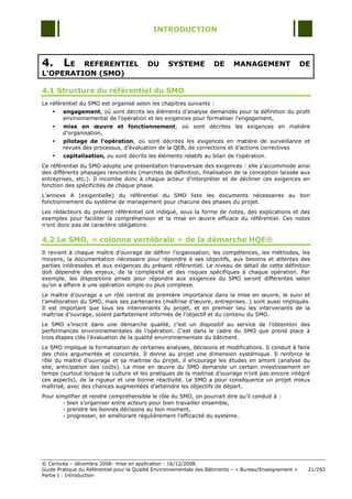 INTRODUCTION



4. LE    REFERENTIEL                      DU      SYSTEME           DE      MANAGEMENT                   DE
L'OPERATION (SMO)

4.1 Structure du référentiel du SMO
Le référentiel du SMO est organisé selon les chapitres suivants :
       engagement, où sont décrits les éléments d'analyse demandés pour la définition du profil
        environnemental de l'opération et les exigences pour formaliser l'engagement,
       mise en œuvre et fonctionnement, où sont décrites les exigences en matière
        d‟organisation,
       pilotage de l’opération, où sont décrites les exigences en matière de surveillance et
        revues des processus, d‟évaluation de la QEB, de corrections et d‟actions correctives
       capitalisation, ou sont décrits les éléments relatifs au bilan de l‟opération.
Ce référentiel du SMO adopte une présentation transversale des exigences : elle s‟accommode ainsi
des différents phasages rencontrés (marchés de définition, finalisation de la conception laissée aux
entreprises, etc.). Il incombe donc à chaque acteur d'interpréter et de décliner ces exigences en
fonction des spécificités de chaque phase.
L‟annexe A (exigentielle) du référentiel du SMO liste les documents nécessaires au bon
fonctionnement du système de management pour chacune des phases du projet.
Les rédacteurs du présent référentiel ont indiqué, sous la forme de notes, des explications et des
exemples pour faciliter la compréhension et la mise en œuvre efficace du référentiel. Ces notes
n‟ont donc pas de caractère obligatoire.

4.2 Le SMO, « colonne vertébrale » de la démarche HQE®
Il revient à chaque maître d‟ouvrage de définir l‟organisation, les compétences, les méthodes, les
moyens, la documentation nécessaire pour répondre à ses objectifs, aux besoins et attentes des
parties intéressées et aux exigences du présent référentiel. Le niveau de détail de cette définition
doit dépendre des enjeux, de la complexité et des risques spécifiques à chaque opération. Par
exemple, les dispositions prises pour répondre aux exigences du SMO seront différentes selon
qu‟on a affaire à une opération simple ou plus complexe.
Le maître d‟ouvrage a un rôle central de première importance dans la mise en œuvre, le suivi et
l‟amélioration du SMO, mais ses partenaires (maîtrise d‟œuvre, entreprises…) sont aussi impliqués.
Il est important que tous les intervenants du projet, et en premier lieu les intervenants de la
maîtrise d‟ouvrage, soient parfaitement informés de l‟objectif et du contenu du SMO.
Le SMO s‟inscrit dans une démarche qualité, c‟est un dispositif au service de l‟obtention des
performances environnementales de l‟opération. C‟est dans le cadre du SMO que prend place à
trois étapes clés l‟évaluation de la qualité environnementale du bâtiment.
Le SMO implique la formalisation de certaines analyses, décisions et modifications. Il conduit à faire
des choix argumentés et concertés. Il donne au projet une dimension systémique. Il renforce le
rôle du maitre d‟ouvrage et sa maitrise du projet, il encourage les études en amont (analyse du
site, anticipation des coûts). La mise en œuvre du SMO demande un certain investissement en
temps (surtout lorsque la culture et les pratiques de la maitrise d‟ouvrage n‟ont pas encore intégré
ces aspects), de la rigueur et une bonne réactivité. Le SMO a pour conséquence un projet mieux
maîtrisé, avec des chances augmentées d‟atteindre les objectifs de départ.
Pour simplifier et rendre compréhensible le rôle du SMO, on pourrait dire qu‟il conduit à :
        - bien s‟organiser entre acteurs pour bien travailler ensemble,
        - prendre les bonnes décisions au bon moment,
        - progresser, en améliorant régulièrement l‟efficacité du système.




© Certivéa Ŕ décembre 2008- mise en application : 16/12/2008.
Guide Pratique du Référentiel pour la Qualité Environnementale des Bâtiments Ŕ « Bureau/Enseignement »    21/293
Partie I : Introduction
 