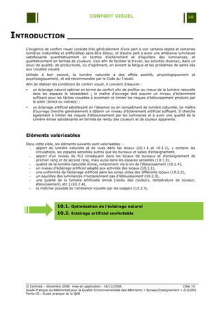 CONFORT VISUEL                                                 10



INTRODUCTION ______________________________
   L‟exigence de confort visuel consiste très généralement d‟une part à voir certains objets et certaines
   lumières (naturelles et artificielles) sans être ébloui, et d‟autre part à avoir une ambiance lumineuse
   satisfaisante quantitativement en termes d‟éclairement et d‟équilibre des luminances, et
   qualitativement en termes de couleurs. Ceci afin de faciliter le travail, les activités diverses, dans un
   souci de qualité, de productivité, ou d‟agrément, en évitant la fatigue et les problèmes de santé liés
   aux troubles visuels.
   Utilisée à bon escient, la lumière naturelle a des effets                positifs,   physiologiquement    et
   psychologiquement, et est recommandée par le Code du Travail.
   Afin de réaliser les conditions de confort visuel, il convient d‟assurer :
      un éclairage naturel optimal en terme de confort afin de profiter au mieux de la lumière naturelle
       dans les espaces le nécessitant ; le maître d‟ouvrage doit assurer un niveau d‟éclairement
       suffisant pour les tâches visuelles à accomplir et limiter les risques d‟éblouissement produits par
       le soleil (direct ou indirect) ;
      un éclairage artificiel satisfaisant en l‟absence ou en complément de lumière naturelle. Le maître
       d‟ouvrage cherche généralement à obtenir un niveau d‟éclairement artificiel suffisant. Il cherche
       également à limiter les risques d‟éblouissement par les luminaires et à avoir une qualité de la
       lumière émise satisfaisante en termes de rendu des couleurs et de couleur apparente.



   Eléments valorisables
   Dans cette cible, les éléments suivants sont valorisables :
    -   apport de lumière naturelle et de vues dans les locaux (10.1.1 et 10.1.2), y compris les
        circulations, les espaces sensibles autres que les bureaux et salles d‟enseignement,
    -   apport d‟un niveau de FLJ conséquent dans les locaux de bureaux et d‟enseignement de
        premier rang et de second rang, mais aussi dans les espaces sensibles (10.1.3),
    -   qualité de la lumière naturelle émise, notamment vis-à-vis de l‟éblouissement (10.1.4),
    -   un niveau d‟éclairage artificiel adapté aux activités des locaux (10.2.1),
    -   une uniformité de l‟éclairage artificiel dans les zones utiles des différents locaux (10.2.2),
    -   un équilibre des luminances n‟occasionnant pas d‟éblouissement (10.2.3),
    -   une qualité de la lumière artificielle émise (rendu des couleurs, température de couleur,
        éblouissement, etc.) (10.2.4),
    -   la maîtrise possible de l‟ambiance visuelle par les usagers (10.2.5).




                      10.1. Optimisation de l’éclairage naturel
                      10.2. Eclairage artificiel confortable




   © Certivéa Ŕ décembre 2008- mise en application : 16/12/2008.                                        Cible 10
   Guide Pratique du Référentiel pour la Qualité Environnementale des Bâtiments « Bureau/Enseignement » 210/293
   Partie III : Guide pratique de la QEB
 