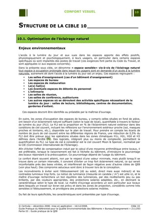 CONFORT VISUEL                                                 10



STRUCTURE DE LA CIBLE 10 _________________
10.1. Optimisation de l’éclairage naturel

Enjeux environnementaux

L‟accès à la lumière du jour et aux vues dans les espaces apporte des effets positifs,
physiologiquement et psychologiquement, à leurs usagers, en particulier dans certains espaces
spécifiques où sont implantés des postes de travail (ces exigences font partie du Code du Travail, et
sont appliquées ici aux espaces concernés).
Dans la présente sous cible, on dénomme « espace sensible» vis-à-vis de l’éclairage naturel
tout espace à occupation prolongée dans lequel les usagers sont en demande d‟un accès à la lumière
naturelle, autrement dit dont l‟accès à la lumière du jour est un enjeu. Ces espaces regroupent :
       Les salles d’enseignement (cas d’un bâtiment d’enseignement)
       Les espaces de bureau
       Les espaces de restauration
       Le(s) hall(s)
       Les éventuels espaces de détente du personnel
       L’infirmerie
       Les salles de réunion,
       Les salles de conférence, auditoriums
       Les autres espaces où se déroulent des activités spécifiques nécessitant de la
        lumière du jour : salles de lecture, bibliothèques, centres de documentation,
        garderies d’enfant.

   Ces espaces devront être identifiés au préalable par la maîtrise d‟ouvrage.

En outre, les zones d‟occupation des espaces de bureau, y compris celles situées en fond de pièce,
ont besoin d‟un éclairement naturel suffisant (selon le type de local), quantifiable à travers le facteur
de lumière du jour (FLJ). Le FLJ est la proportion en % de l‟éclairement naturel extérieur dans des
conditions de ciel couvert, incluant les réflexions sur l'environnement extérieur proche (sol, masques
proches et lointains, etc.), disponible sur le plan de travail. Pour prendre en compte les écarts de
nombre de jours de ciel couvert entre les différentes régions de France, une réduction de 0,5% du
FLJ doit être prévue pour les opérations situées dans les zones climatiques H1c, H2c, H2d et H3
définies dans l‟Arrêté [I] . Des logiciels, intégrant plus ou moins de complexité, permettent la
                        [ I]
                        [ I]
quantification du FLJ. Le type de ciel à considérer est le ciel couvert Moon & Spencer, normalisé par
la CIE (Commission Internationale de l‟Eclairage).
Afin d‟éviter l‟effet de compensation induit par le calcul d‟une moyenne arithmétique entre locaux, il
est préférable, lorsque le raisonnement est fait à l‟échelle du bâtiment, d‟introduire le pourcentage
des locaux répondant à la préoccupation. Ce pourcentage dépend de l‟usage du bâtiment.
Le confort étant souvent atteint, non par le respect d‟une valeur minimale, mais plutôt lorsqu‟il se
trouve dans un certain intervalle, il convient d‟éviter un trop fort éclairement naturel, ce qui serait
inconfortable près des baies vitrées, et interférerait de façon négative avec d‟autres cibles de QEB
(voir plus haut). Des compromis astucieux sont donc à trouver lors de la conception.
Les inconvénients à éviter sont l‟éblouissement (dû au soleil, direct mais aussi indirect) et les
contrastes lumineux trop forts. La notion de luminance (mesurée en candela / m 2) est utile ici, et le
maître d‟ouvrage recherchera un bon équilibre des luminances, par des revêtements peu ou pas
brillants, par des couleurs appropriées, des protections solaires adaptées, etc., en déclinant la
caractéristique selon le type de local. Le maître d‟ouvrage accordera un soin particulier aux locaux
dans lesquels un travail sur écran est prévu et dans les zones de projection, considérés comme très
sensibles à l‟éblouissement, et privilégiera des protections solaires mobiles.

Du fait de leurs spécificités, les caractéristiques sont présentées par type d‟ouvrage.



© Certivéa Ŕ décembre 2008- mise en application : 16/12/2008.                                        Cible 10
Guide Pratique du Référentiel pour la Qualité Environnementale des Bâtiments « Bureau/Enseignement » 211/293
Partie III : Guide pratique de la QEB
 