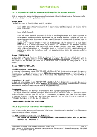 CONFORT VISUEL                                                 10

10.1.2. Disposer d’accès à des vues sur l’extérieur dans les espaces sensibles

Cette préoccupation a pour but d‟assurer que les espaces ont accès à des vues sur l‟extérieur ; elle
est construite de la manière graduée suivante :

Niveau BASE :
L‟accès à des vues (à l‟horizontal du regard) est exigé :

       Dans 100% des salles d‟enseignement et des bureaux (cette exigence est requise par le
        Code du Travail).

       Dans le hall d‟accueil.

       Dans les autres espaces sensibles vis-à-vis de l‟éclairage naturel, mais sans exigence de
        pourcentage. Une réflexion doit être menée sur ces espaces afin que l‟accès à des vues soit
        garanti dans certains d‟entre eux. Il n‟y a pas d‟exigence de pourcentage de surface pour ce
        niveau BASE.
        Rappel : Un « espace sensible » vis-à-vis de l‟éclairage naturel, correspond à tout espace
        dont l‟accès à la lumière naturelle est un enjeu. On s‟intéresse ici aux espaces sensibles
        autres que les espaces déjà mentionnés dans la préoccupation. Sont donc concernés par
        cette exigence les espaces de restauration, salles de réunion, infirmerie, espaces de détente,
        auditorium, salles de formation, centre de documentation, salles de lecture, garderies
        d‟enfants.

Niveau PERFORMANT :
En plus des exigences du niveau BASE précédent, il s‟agit de garantir un accès à des vues (à
l‟horizontale du regard) dans au moins 40% de la surface des espaces mentionnés dans la
préoccupation. La méthode de calcul est la même que celle présentée au paragraphe 10.1.1 ci-
dessus.

Niveau TRES PERFORMANT :

Espaces sensibles : 2 POINTS *
En plus des exigences du niveau PERFORMANT précédent, il s‟agit de garantir un accès à des vues (à
l‟horizontale du regard) dans au moins 60% de la surface des espaces mentionnés dans la
préoccupation. La méthode de calcul est la même que celle présentée au niveau PERFORMANT ci-
dessus.

Circulations : 1 POINT *
En plus des exigences du niveau PERFORMANT précédent, il s‟agit de garantir un accès à des vues (à
l‟horizontale du regard) dans au moins 50% de la surface des circulations. La méthode de calcul est
la même que celle indiquée ci-dessus pour les espaces sensibles.

Remarques :
- La méthode de calcul est identique à celle décrite dans la préoccupation précédente.
- La vue sur l‟extérieur s‟entend également depuis des locaux en second jour, au travers de parois
vitrées délimitant d‟autres espaces. Il s‟agit ici de respecter une exigence du code du travail qui est
en quelque sorte un « garde fou » permettant de s‟assurer que les salariés ont la possibilité de
s‟échapper du regard au loin (ce qui est reposant).

* Les différents points sont cumulables.


10.1.3. Disposer d’un éclairement naturel minimal

Cette préoccupation a pour but d‟assurer un éclairement minimal dans les espaces. La préoccupation
est construite de la façon suivante :

Les différents locaux suivants sont distingués :
   -    les locaux de bureaux et d’enseignement directement exposés sur les façades
        donnant sur l’extérieur :



© Certivéa Ŕ décembre 2008- mise en application : 16/12/2008.                                        Cible 10
Guide Pratique du Référentiel pour la Qualité Environnementale des Bâtiments « Bureau/Enseignement » 213/293
Partie III : Guide pratique de la QEB
 