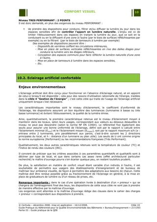 CONFORT VISUEL                                                  10

Niveau TRES PERFORMANT : 2 POINTS
Il est donc demandé, en plus des exigences du niveau PERFORMANT :

       de prendre des dispositions pour conduire, filtrer et/ou diffuser la lumière du jour dans les
        espaces sensibles afin de contrôler l’apport en lumière naturelle. L‟enjeu est ici de
        limiter l‟éblouissement dans ces espaces en traitant la lumière du jour, que ce soit en la
        conduisant ou en la diffusant d‟une zone à l‟autre (par le biais de surfaces réfléchissantes par
        exemple) ou en la filtrant (par le biais de tamiseurs à lumière par exemple)
            Des exemples de dispositions peuvent être :
              - Dispositifs de verrières coiffant les circulations intérieures,
              - Mise en place de surfaces verticales réfléchissantes en rive des dalles étages pour
                   conduire la lumière vers les étages inférieurs,
              - Conception des espaces communs pour faire réfléchir la lumière naturelle d’une zone
                   à l’autre,
              - Mise en place de tamiseurs à lumière dans les espaces sensibles,
              - Etc.




10.2. Eclairage artificiel confortable

Enjeux environnementaux
L‟éclairage artificiel doit être conçu pour fonctionner en l‟absence d‟éclairage naturel, et en appoint
de celui-ci lorsqu‟il est disponible ; cela pour des raisons d‟utilisation rationnelle de l‟énergie, traitées
dans la cible 4 "Gestion de l’énergie" ; c‟est cette cible qui traite de l‟usage de l‟éclairage artificiel
uniquement lorsque c‟est nécessaire.

Les caractéristiques importantes sont le niveau d‟éclairement, le coefficient d‟uniformité de
l‟éclairage, les dispositions assurant un bon équilibre des luminances (luminaires à basse ou très
basse luminance) et évitant l‟éblouissement, la qualité de la lumière émise.

Ainsi, quantitativement, la première caractéristique retenue est le niveau d‟éclairement moyen à
maintenir dans les locaux, selon leurs usages, correspondant aux valeurs au-dessous desquelles le
niveau ne peut pas descendre (selon la norme NF EN 12464). Le référentiel fixe également des
seuils pour assurer une bonne uniformité de l‟éclairage, défini soit par le rapport U calculé entre
l‟éclairement minimal (Emini) et le l‟éclairement moyen (Emoyen), soit par le rapport maximum e/h (e :
entraxe entre 2 luminaires, pris parallèlement aux parois, c‟est-à-dire suivant les 2 directions
principales du local, et h : distance d‟un luminaire au plan utile). Les seuils de U ont comme origine
la norme européenne (Performant) ou les recommandations françaises (Très Performant).

Qualitativement, les deux autres caractéristiques retenues sont la température de couleur (TC) et
l‟indice de rendu des couleurs (IRC).

Il convient de préciser que les critères associées à ces paramètres quantitatifs et qualitatifs sont à
décliner par type de local, et que dans certains cas assez rares (effet architectural particulier
recherché) le maître d‟ouvrage pourra s‟en écarter quelque peu, en restant toutefois prudent.

De plus, la satisfaction en matière de confort visuel étant variable d‟un individu à l‟autre, il est
souhaitable de permettre aux usagers des établissements d‟enseignement et de bureaux de
maîtriser leur ambiance visuelle, de façon à permettre des adaptations aux besoins de chacun. Cette
maîtrise doit être rendue possible grâce au fractionnement de l‟éclairage en général, à la mise en
place de graduateurs de lumière ou d‟un réseau de prises, etc.

Remarque importante : dans le cas d‟une opération livrée à destination d‟un « preneur » qui se
chargera de l‟aménagement final des lieux, les dispositions de cette sous cible ne sont pas à prendre
de manière effective par la maîtrise d‟ouvrage.
Les exigences sont atteintes si la maîtrise d‟ouvrage rédige des clauses dans le cahier des charges
« preneur » correspondant aux dispositions à prendre.



© Certivéa Ŕ décembre 2008- mise en application : 16/12/2008.                                        Cible 10
Guide Pratique du Référentiel pour la Qualité Environnementale des Bâtiments « Bureau/Enseignement » 217/293
Partie III : Guide pratique de la QEB
 