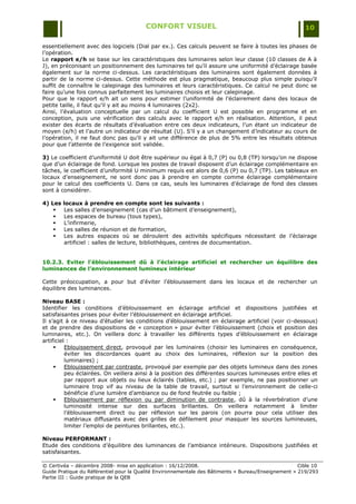 CONFORT VISUEL                                                 10

essentiellement avec des logiciels (Dial par ex.). Ces calculs peuvent se faire à toutes les phases de
l‟opération.
Le rapport e/h se base sur les caractéristiques des luminaires selon leur classe (10 classes de A à
J), en préconisant un positionnement des luminaires tel qu‟il assure une uniformité d‟éclairage basée
également sur la norme ci-dessus. Les caractéristiques des luminaires sont également données à
partir de la norme ci-dessus. Cette méthode est plus pragmatique, beaucoup plus simple puisqu‟il
suffit de connaître le calepinage des luminaires et leurs caractéristiques. Ce calcul ne peut donc se
faire qu‟une fois connus parfaitement les luminaires choisis et leur calepinage.
Pour que le rapport e/h ait un sens pour estimer l‟uniformité de l‟éclairement dans des locaux de
petite taille, il faut qu‟il y ait au moins 4 luminaires (2x2).
Ainsi, l‟évaluation conceptuelle par un calcul du coefficient U est possible en programme et en
conception, puis une vérification des calculs avec le rapport e/h en réalisation. Attention, il peut
exister des écarts de résultats d‟évaluation entre ces deux indicateurs, l‟un étant un indicateur de
moyen (e/h) et l‟autre un indicateur de résultat (U). S‟il y a un changement d‟indicateur au cours de
l‟opération, il ne faut donc pas qu‟il y ait une différence de plus de 5% entre les résultats obtenus
pour que l‟atteinte de l‟exigence soit validée.

3) Le coefficient d‟uniformité U doit être supérieur ou égal à 0,7 (P) ou 0,8 (TP) lorsqu‟on ne dispose
que d‟un éclairage de fond. Lorsque les postes de travail disposent d‟un éclairage complémentaire en
tâches, le coefficient d‟uniformité U minimum requis est alors de 0,6 (P) ou 0,7 (TP). Les tableaux en
locaux d‟enseignement, ne sont donc pas à prendre en compte comme éclairage complémentaire
pour le calcul des coefficients U. Dans ce cas, seuls les luminaires d‟éclairage de fond des classes
sont à considérer.

4) Les   locaux à prendre en compte sont les suivants :
        Les salles d‟enseignement (cas d‟un bâtiment d‟enseignement),
        Les espaces de bureau (tous types),
        L‟infirmerie,
        Les salles de réunion et de formation,
        Les autres espaces où se déroulent des activités spécifiques nécessitant de l‟éclairage
         artificiel : salles de lecture, bibliothèques, centres de documentation.


10.2.3. Eviter l’éblouissement dû à l’éclairage artificiel et rechercher un équilibre des
luminances de l’environnement lumineux intérieur

Cette préoccupation, a pour but d‟éviter l‟éblouissement dans les locaux et de rechercher un
équilibre des luminances.

Niveau BASE :
Identifier les conditions d‟éblouissement en éclairage artificiel et dispositions justifiées et
satisfaisantes prises pour éviter l‟éblouissement en éclairage artificiel.
Il s‟agit à ce niveau d‟étudier les conditions d‟éblouissement en éclairage artificiel (voir ci-dessous)
et de prendre des dispositions de « conception » pour éviter l‟éblouissement (choix et position des
luminaires, etc.). On veillera donc à travailler les différents types d‟éblouissement en éclairage
artificiel :
         Eblouissement direct, provoqué par les luminaires (choisir les luminaires en conséquence,
          éviter les discordances quant au choix des luminaires, réflexion sur la position des
          luminaires) ;
         Eblouissement par contraste, provoqué par exemple par des objets lumineux dans des zones
          peu éclairées. On veillera ainsi à la position des différentes sources lumineuses entre elles et
          par rapport aux objets ou lieux éclairés (tables, etc.) ; par exemple, ne pas positionner un
          luminaire trop vif au niveau de la table de travail, surtout si l‟environnement de celle-ci
          bénéficie d‟une lumière d‟ambiance ou de fond feutrée ou faible ;
         Eblouissement par réflexion ou par diminution de contraste, dû à la réverbération d‟une
          luminosité intense sur des surfaces brillantes. On veillera notamment à limiter
          l‟éblouissement direct ou par réflexion sur les parois (on pourra pour cela utiliser des
          matériaux diffusants avec des grilles de défilement pour masquer les sources lumineuses,
          limiter l‟emploi de peintures brillantes, etc.).

Niveau PERFORMANT :
Etude des conditions d‟équilibre des luminances de l‟ambiance intérieure. Dispositions justifiées et
satisfaisantes.

© Certivéa Ŕ décembre 2008- mise en application : 16/12/2008.                                        Cible 10
Guide Pratique du Référentiel pour la Qualité Environnementale des Bâtiments « Bureau/Enseignement » 219/293
Partie III : Guide pratique de la QEB
 