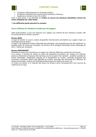 CONFORT VISUEL                                                 10

       Conditions d‟éblouissement en éclairage artificiel,
       Conditions d‟équilibre des luminances de l‟ambiance intérieure,
       Qualité de la lumière émise (TC et IRC).
Suite à cette étude, il est demandé de mettre en œuvre les solutions identifiées comme les
mieux adaptées par cette étude.

* Les différents points peuvent se cumuler.


10.2.5. Maîtrise de l’ambiance visuelle par les usagers

Cette préoccupation a pour but d‟assurer aux usagers une maîtrise de leur ambiance visuelle. Elle
est construite de la manière suivante :

Niveau BASE
Il s‟agit de mettre en œuvre un(des) dispositif(s) fonctionnel(s) permettant aux usagers d‟agir sur
l‟éclairage dans les locaux.
Il s‟agit ici de dispositifs simples d‟allumage des éclairages. Ces dispositifs peuvent être généraux ou
localisés (plan de travail par exemple), en fonction de la stratégie d‟éclairage choisie (éclairage de
fond + tâches par exemple).

Niveau PERFORMANT
Dispositions prises pour permettre aux usagers de maîtriser différentes ambiances lumineuses.
A ce niveau, il convient de mettre en place des dispositifs permettant aux usagers de maîtriser
plusieurs ambiances lumineuses dans les locaux qu‟ils occupent. Par exemple : gradation possible du
niveau d‟éclairage, modification possible de la température de couleur, allumage progressif des
luminaires, luminaires offrant des dégradés de lumière, allumage des luminaires par détection de
badge personnalisé, maîtrise de l‟éclairage général depuis les postes de travail, etc.
Le niveau est atteint si la majorité des locaux de bureaux et/ou d‟enseignement sont pourvus de
systèmes de ce type.




© Certivéa Ŕ décembre 2008- mise en application : 16/12/2008.                                        Cible 10
Guide Pratique du Référentiel pour la Qualité Environnementale des Bâtiments « Bureau/Enseignement » 222/293
Partie III : Guide pratique de la QEB
 