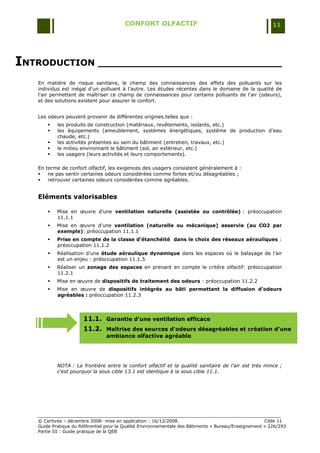 CONFORT OLFACTIF                                                 11




INTRODUCTION ______________________________
   En matière de risque sanitaire, le champ des connaissances des effets des polluants sur les
   individus est inégal d'un polluant à l'autre. Les études récentes dans le domaine de la qualité de
   l'air permettent de maîtriser ce champ de connaissances pour certains polluants de l'air (odeurs),
   et des solutions existent pour assurer le confort.


   Les odeurs peuvent provenir de différentes origines telles que :
          les produits de construction (matériaux, revêtements, isolants, etc.)
          les équipements (ameublement, systèmes énergétiques, système de production d'eau
           chaude, etc.)
          les activités présentes au sein du bâtiment (entretien, travaux, etc.)
          le milieu environnant le bâtiment (sol, air extérieur, etc.)
          les usagers (leurs activités et leurs comportements).

   En terme de confort olfactif, les exigences des usagers consistent généralement à :
      ne pas sentir certaines odeurs considérées comme fortes et/ou désagréables ;
      retrouver certaines odeurs considérées comme agréables.


   Eléments valorisables

          Mise en œuvre d‟une ventilation naturelle (assistée ou contrôlée) : préoccupation
           11.1.1
          Mise en œuvre d‟une ventilation (naturelle ou mécanique) asservie (au CO2 par
           exemple): préoccupation 11.1.1
          Prise en compte de la classe d’étanchéité dans le choix des réseaux aérauliques :
           préoccupation 11.1.2
          Réalisation d‟une étude aéraulique dynamique dans les espaces où le balayage de l‟air
           est un enjeu : préoccupation 11.1.5
          Réaliser un zonage des espaces en prenant en compte le critère olfactif: préoccupation
           11.2.1
          Mise en œuvre de dispositifs de traitement des odeurs : préoccupation 11.2.2
          Mise en œuvre de dispositifs intégrés au bâti permettant la diffusion d’odeurs
           agréables : préoccupation 11.2.3




                      11.1. Garantie d'une ventilation efficace
                      11.2. Maîtrise des sources d'odeurs désagréables et création d’une
                                ambiance olfactive agréable




           NOTA : La frontière entre le confort olfactif et la qualité sanitaire de l'air est très mince ;
           c'est pourquoi la sous cible 13.1 est identique à la sous cible 11.1.




   © Certivéa Ŕ décembre 2008- mise en application : 16/12/2008.                                      Cible 11
   Guide Pratique du Référentiel pour la Qualité Environnementale des Bâtiments « Bureau/Enseignement » 226/293
   Partie III : Guide pratique de la QEB
 