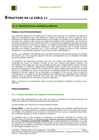 CONFORT OLFACTIF                                                 11




STRUCTURE DE LA CIBLE 11                               ____________________

    11.1. Garantie d’une ventilation efficace

   Enjeux environnementaux
   Une ventilation efficace pour la qualité de l‟air intérieur est avant tout une ventilation qui assure un
   débit de renouvellement d'air neuf suffisant au regard de l'activité d'un local. Il convient de se
   conformer aux règles d‟hygiène réglementaires en la matière qui portent sur les débits d'air neuf,
   de transit ou à extraire, ainsi que sur les règles de transferts et de recirculation, en fonction du
   contexte de l'opération et de l'activité des locaux. Il convient que la régulation des débits ne repose
   pas exclusivement sur l‟action des occupants : un système de ventilation spécifique doit alors être
   envisagé. On entend par « système spécifique » tout système autre que la simple ouverture
   manuelle des fenêtres. Autrement dit, il n'est nullement imposé le recours à des systèmes
   mécaniques, et la ventilation naturelle a toute sa place dans cette définition.

   De plus, une ventilation n'est efficace que si les débits prescrits sont assurés pendant les périodes
   d'occupation, et si les occupants peuvent intervenir ponctuellement en vue d'adapter les débits
   face à une pollution olfactive.

   La ventilation doit également permettre que l'air neuf entrant soit diffusé correctement dans
   l'ensemble des locaux. La diffusion correcte de l‟air neuf implique tout d‟abord d‟assurer une
   atmosphère saine chaque jour pour les occupants (notons que la réglementation impose d‟assurer
   une ventilation du bâtiment suffisamment longtemps avant l‟arrivée des occupants). Il s‟agit
   également de garantir le maintien de la qualité de l‟air dans le réseau d‟amenée d‟air neuf dans le
   cas où il y a soufflage d‟air (ce qui est le cas pour la ventilation double flux notamment). En effet,
   bactéries et germes risquent de se développer au passage de l‟air sur les filtres et dans les
   humidificateurs. La qualité de l‟air peut également être affectée par la dégradation des matériaux
   présents dans les conduits d‟amenée d‟air. Enfin, l'air vicié doit également être évacué de façon
   optimale, en particulier pour les locaux à pollution spécifique.

   Nota : La structure et l'évaluation de cette sous-cible est totalement identique à celle de la sous-
   cible 13.1.


   Préoccupations

   11.1.1. Assurer des débits d’air adaptés à l’activité des locaux


   L‟enjeu de cette préoccupation est de mettre en œuvre un système de ventilation assurant des
   débits d‟air adaptés à l‟activité des différents locaux desservis.

   La préoccupation est construite de la façon graduée suivante :

   Niveau BASE : il s‟agit de mettre en place un (des) système(s) de ventilation spécifique(s) dans
   les espaces. Plusieurs systèmes de ventilation spécifiques peuvent être mis en place pour assurer
   la ventilation des différents types de locaux concernés (zones de bureaux, espace de restauration,
   etc.). Attention toutefois à ne pas multiplier les systèmes.

   La ventilation peut ici être naturelle ou mécanique. La ventilation naturelle par ouverture des
   fenêtres seule est autorisée ici, dès lors qu‟il ne s‟agit pas d‟ouverture manuelle seule. L‟ouverture
   des fenêtres doit donc pouvoir être contrôlée, par un asservissement (à la présence ou au CO2
   par exemple), et l‟ouverture maîtrisée. De plus, dans le cas ou cette solution est choisie, il convient
   de justifier que ce système de ventilation n‟engendre pas de nuisances acoustiques pour les locaux
   sur des façades exposées au bruit.

   © Certivéa Ŕ décembre 2008- mise en application : 16/12/2008.                                      Cible 11
   Guide Pratique du Référentiel pour la Qualité Environnementale des Bâtiments « Bureau/Enseignement » 227/293
   Partie III : Guide pratique de la QEB
 