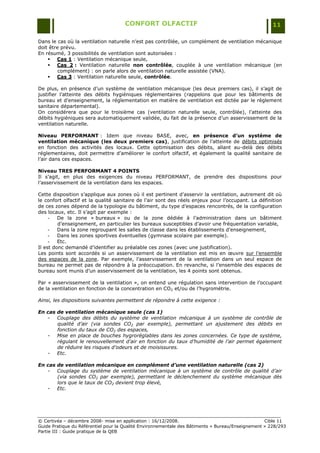 CONFORT OLFACTIF                                                 11

Dans le cas où la ventilation naturelle n‟est pas contrôlée, un complément de ventilation mécanique
doit être prévu.
En résumé, 3 possibilités de ventilation sont autorisées :
     Cas 1 : Ventilation mécanique seule,
     Cas 2 : Ventilation naturelle non contrôlée, couplée à une ventilation mécanique (en
         complément) : on parle alors de ventilation naturelle assistée (VNA).
     Cas 3 : Ventilation naturelle seule, contrôlée.

De plus, en présence d‟un système de ventilation mécanique (les deux premiers cas), il s‟agit de
justifier l‟atteinte des débits hygiéniques réglementaires (rappelons que pour les bâtiments de
bureau et d‟enseignement, la réglementation en matière de ventilation est dictée par le règlement
sanitaire départemental).
On considérera que pour le troisième cas (ventilation naturelle seule, contrôlée), l‟atteinte des
débits hygiéniques sera automatiquement validée, du fait de la présence d‟un asservissement de la
ventilation naturelle.

Niveau PERFORMANT : Idem que niveau BASE, avec, en présence d’un système de
ventilation mécanique (les deux premiers cas), justification de l‟atteinte de débits optimisés
en fonction des activités des locaux. Cette optimisation des débits, allant au-delà des débits
réglementaires, doit permettre d‟améliorer le confort olfactif, et également la qualité sanitaire de
l‟air dans ces espaces.

Niveau TRES PERFORMANT 4 POINTS
Il s‟agit, en plus des exigences du niveau PERFORMANT, de prendre des dispositions pour
l‟asservissement de la ventilation dans les espaces.

Cette disposition s‟applique aux zones où il est pertinent d‟asservir la ventilation, autrement dit où
le confort olfactif et la qualité sanitaire de l‟air sont des réels enjeux pour l‟occupant. La définition
de ces zones dépend de la typologie du bâtiment, du type d‟espaces rencontrés, de la configuration
des locaux, etc. Il s‟agit par exemple :
     -   De la zone « bureaux » ou de la zone dédiée à l‟administration dans un bâtiment
         d‟enseignement, en particulier les bureaux susceptibles d‟avoir une fréquentation variable,
     -   Dans la zone regroupant les salles de classe dans les établissements d‟enseignement,
     -   Dans les zones sportives éventuelles (gymnase scolaire par exemple).
     -   Etc.
Il est donc demandé d‟identifier au préalable ces zones (avec une justification).
Les points sont accordés si un asservissement de la ventilation est mis en œuvre sur l‟ensemble
des espaces de la zone. Par exemple, l‟asservissement de la ventilation dans un seul espace de
bureau ne permet pas de répondre à la préoccupation. En revanche, si l‟ensemble des espaces de
bureau sont munis d‟un asservissement de la ventilation, les 4 points sont obtenus.

Par « asservissement de la ventilation », on entend une régulation sans intervention de l‟occupant
de la ventilation en fonction de la concentration en CO2 et/ou de l‟hygrométrie.

Ainsi, les dispositions suivantes permettent de répondre à cette exigence :

En cas de ventilation mécanique seule (cas 1)
   - Couplage des débits du système de ventilation mécanique à un système de contrôle de
       qualité d’air (via sondes CO2 par exemple), permettant un ajustement des débits en
       fonction du taux de CO2 des espaces,
   - Mise en place de bouches hygroréglables dans les zones concernées. Ce type de système,
       régulant le renouvellement d’air en fonction du taux d’humidité de l’air permet également
       de réduire les risques d’odeurs et de moisissures.
   - Etc.

En cas de ventilation mécanique en complément d’une ventilation naturelle (cas 2)
   - Couplage du système de ventilation mécanique à un système de contrôle de qualité d’air
       (via sondes CO2 par exemple), permettant le déclenchement du système mécanique dès
       lors que le taux de CO2 devient trop élevé,
   - Etc.




© Certivéa Ŕ décembre 2008- mise en application : 16/12/2008.                                      Cible 11
Guide Pratique du Référentiel pour la Qualité Environnementale des Bâtiments « Bureau/Enseignement » 228/293
Partie III : Guide pratique de la QEB
 