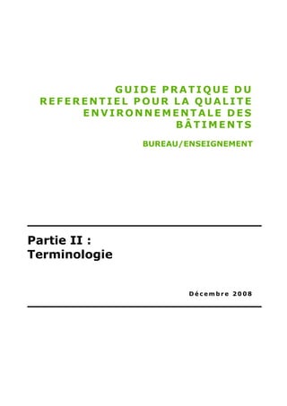 GUIDE PRATIQUE DU
 REFERENTIEL POUR LA QUALITE
      ENVIRONNEMENTALE DES
                  BÂTIMENTS
               BUREAU/ENSEIGNEMENT




Partie II :
Terminologie


                       Décembre 2008
 