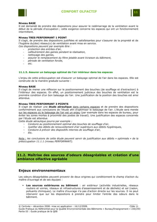 CONFORT OLFACTIF                                                 11


Niveau BASE
Il est demandé de prendre des dispositions pour assurer le redémarrage de la ventilation avant le
début de la période d‟occupation ; cette exigence concerne les espaces qui ont un fonctionnement
intermittent.

Niveau TRES PERFORMANT 1 POINT
Il s‟agit, de prendre des dispositions justifiées et satisfaisantes pour s‟assurer de la propreté et de
l‟hygiène du(des) réseau(x) de ventilation avant mise en service.
Ces dispositions peuvent par exemple être :
     -   protection des entrées d’air,
     -   calfeutrement des gaines pendant la réalisation,
     -   nettoyage des gaines,
     -   assurer le remplacement du filtre jetable avant livraison du bâtiment,
     -   période de ventilation forcée,
     -   etc.


11.1.5. Assurer un balayage optimal de l’air intérieur dans les espaces

L‟enjeu de cette préoccupation est d‟assurer un balayage optimal de l‟air dans les espaces. Elle est
construite de la manière graduée suivante :

Niveau BASE
Il s‟agit de mener une réflexion sur le positionnement des bouches (de soufflage et d‟extraction) à
l‟intérieur des espaces. En effet, un positionnement judicieux des bouches de ventilation est la
première condition d‟un bon balayage de l‟air. Une justification de la position des bouches est ainsi
attendue.

Niveau TRES PERFORMANT 3 POINTS
Il s‟agit de réaliser une étude aéraulique dans certains espaces et de prendre des dispositions
conformément aux conclusions de l‟étude afin d‟optimiser le balayage de l‟air. L‟étude sera menée
sur les espaces où le balayage de l‟air est un enjeu (par exemple dans les espaces de bureau, pour
éviter les zones mortes à proximité des postes de travail). Une justification des espaces concernés
par l‟étude est attendue.
Cette étude aéraulique pourra par exemple :
     - Conduire au positionnement optimal des bouches de soufflage d’air,
     - Justifier des débits de renouvellement d’air supérieurs aux débits hygiéniques,
     - Conduire à prévoir des dispositifs internes de soufflage d’air,
     - Etc.

Nota : les conclusions de cette étude peuvent servir de justification aux débits « optimisés » de la
préoccupation 11.1.1 (niveau PERFORMANT).




11.2. Maîtrise des sources d’odeurs désagréables et création d’une
ambiance olfactive agréable


Enjeux environnementaux
Les odeurs désagréables peuvent provenir de deux origines qui conditionnent le champ d‟action du
maître d'ouvrage et de ses équipes :

      Les sources extérieures au bâtiment : air extérieur (activités industrielles, réseaux
       routiers et voiries, réseaux et infrastructures d'assainissement et de déchets) et sol (radon,
       polluants chimiques). Le maître d'ouvrage n'a pas d'action directe sur les sources. Il ne peut
       intervenir que sur les dispositions à prendre pour limiter l‟entrée des odeurs dans le
       bâtiment.


© Certivéa Ŕ décembre 2008- mise en application : 16/12/2008.                                      Cible 11
Guide Pratique du Référentiel pour la Qualité Environnementale des Bâtiments « Bureau/Enseignement » 230/293
Partie III : Guide pratique de la QEB
 