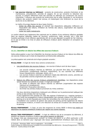 CONFORT OLFACTIF                                                 11

       Les sources internes au bâtiment : produits de construction, produits d'entretien et de
        maintenance, ameublement, activités et usagers. En ce qui concerne la réduction des
        sources, le présent référentiel traite des activités du bâtiment qui constituent une source
        importante. L‟influence des produits de construction est en effet marginale ici, les émissions
        d‟odeurs des produits restant mal connue, et s‟estompant très fortement au cours de la
        durée de vie du bâtiment.

        Le maître d'ouvrage dispose de deux types d'action :
         - limiter les effets des sources en prenant des dispositions adéquates (réflexions sur
            l‟évacuation des odeurs, limitation de l‟entrée des odeurs, organisation des espaces
            intérieurs, etc.).
         - traiter les rejets malodorants.

Le confort olfactif peut également être optimisé par la création d‟une ambiance olfactive agréable
dans les espaces adéquats (salles de réunions, auditoriums, halls, accueils, etc.). Cela doit
toutefois participer d‟une réflexion approfondie afin de ne pas dégrader la qualité de l‟air intérieur,
et ne pas se limiter à la mise en place de diffuseurs d‟odeurs après réalisation et conception du
bâtiment.


Préoccupations
11.2.1. Identifier et réduire les effets des sources d’odeurs

Cette préoccupation a pour but d‟identifier les diverses sources d‟odeurs et de réduire les effets de
ces sources d‟odeurs par le biais de dispositions architecturales adéquates.

La préoccupation est construite de la façon graduée suivante :

Niveau BASE : il s‟agit de mener deux actions consécutives :

        Une identification des sources d‟odeurs ; ces sources d‟odeurs sont de deux types :

         -   Les sources d‟odeurs internes au bâtiment, qui peuvent être liées aux produits de
             construction (revêtements intérieurs notamment), ou aux activités des différents
             locaux (équipements, nettoyage, stocks, etc.).
         -   Les sources d‟odeurs externes au bâtiment (rejets des bâtiments voisins, activités sur
             les parcelles voisines engendrant des odeurs, etc.).

        Réduire les effets des sources d‟odeurs préalablement identifiées. Les dispositions prises
         seront fonction du contexte du projet. Il s‟agit par exemple:
         -   De limiter la diffusion des odeurs internes au bâtiment (organisation des espaces
             intérieurs en conséquence),
         -   D‟optimiser l‟évacuation des odeurs,
         -   De limiter les entrées d‟odeurs provenant du milieu extérieur.

         Ces deux dernières dispositions impliquent une réflexion sur le positionnement adéquat des
         sorties et des entrées d‟air de l‟ouvrage.
         Il peut également être possible de créer des espaces d‟isolement ou « espaces tampons »
         pour éviter les propagations d‟odeurs désagréables (par exemple création d‟un SAS entre le
         parking et le rez-de-chaussée pour éviter les remontées d‟air vicié dues au parking).
         L‟installation d‟un système de gestion des places de parking permet également de réduire
         les émissions d‟odeurs, à travers une réduction du temps de circulation des véhicules dans
         le parking.

Niveau PERFORMANT : il s‟agit, en plus des exigences du niveau BASE ci-dessus de mettre en
dépression les espaces émetteurs d‟odeurs par rapport aux autres espaces.


Niveau TRES PERFORMANT 1 POINT : il s‟agit de réfléchir lors de la conception du bâtiment, à
éloigner les espaces émetteurs d‟odeurs des autres espaces du bâtiment.
Ce zonage n‟est pas nécessairement exclusif. Le niveau est atteint si un effort particulier a été
réalisé dans ce domaine pour regrouper des locaux potentiellement émetteurs dans des zones

© Certivéa Ŕ décembre 2008- mise en application : 16/12/2008.                                      Cible 11
Guide Pratique du Référentiel pour la Qualité Environnementale des Bâtiments « Bureau/Enseignement » 231/293
Partie III : Guide pratique de la QEB
 