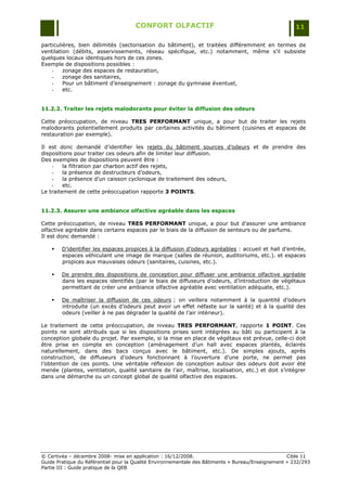 CONFORT OLFACTIF                                                 11

particulières, bien délimités (sectorisation du bâtiment), et traitées différemment en termes de
ventilation (débits, asservissements, réseau spécifique, etc.) notamment, même s‟il subsiste
quelques locaux identiques hors de ces zones.
Exemple de dispositions possibles :
    -    zonage des espaces de restauration,
    -    zonage des sanitaires,
    -    Pour un bâtiment d‟enseignement : zonage du gymnase éventuel,
    -    etc.


11.2.2. Traiter les rejets malodorants pour éviter la diffusion des odeurs

Cette préoccupation, de niveau TRES PERFORMANT unique, a pour but de traiter les rejets
malodorants potentiellement produits par certaines activités du bâtiment (cuisines et espaces de
restauration par exemple).

Il est donc demandé d‟identifier les rejets du bâtiment sources d‟odeurs et de prendre des
dispositions pour traiter ces odeurs afin de limiter leur diffusion.
Des exemples de dispositions peuvent être :
    -    la filtration par charbon actif des rejets,
    -    la présence de destructeurs d‟odeurs,
    -    la présence d‟un caisson cyclonique de traitement des odeurs,
    -    etc.
Le traitement de cette préoccupation rapporte 3 POINTS.


11.2.3. Assurer une ambiance olfactive agréable dans les espaces

Cette préoccupation, de niveau TRES PERFORMANT unique, a pour but d‟assurer une ambiance
olfactive agréable dans certains espaces par le biais de la diffusion de senteurs ou de parfums.
Il est donc demandé :

       D‟identifier les espaces propices à la diffusion d‟odeurs agréables : accueil et hall d‟entrée,
        espaces véhiculant une image de marque (salles de réunion, auditoriums, etc.). et espaces
        propices aux mauvaises odeurs (sanitaires, cuisines, etc.).

       De prendre des dispositions de conception pour diffuser une ambiance olfactive agréable
        dans les espaces identifiés (par le biais de diffuseurs d‟odeurs, d‟introduction de végétaux
        permettant de créer une ambiance olfactive agréable avec ventilation adéquate, etc.).

       De maîtriser la diffusion de ces odeurs ; on veillera notamment à la quantité d‟odeurs
        introduite (un excès d‟odeurs peut avoir un effet néfaste sur la santé) et à la qualité des
        odeurs (veiller à ne pas dégrader la qualité de l‟air intérieur).

Le traitement de cette préoccupation, de niveau TRES PERFORMANT, rapporte 1 POINT. Ces
points ne sont attribués que si les dispositions prises sont intégrées au bâti ou participent à la
conception globale du projet. Par exemple, si la mise en place de végétaux est prévue, celle-ci doit
être prise en compte en conception (aménagement d‟un hall avec espaces plantés, éclairés
naturellement, dans des bacs conçus avec le bâtiment, etc.). De simples ajouts, après
construction, de diffuseurs d‟odeurs fonctionnant à l‟ouverture d‟une porte, ne permet pas
l‟obtention de ces points. Une véritable réflexion de conception autour des odeurs doit avoir été
menée (plantes, ventilation, qualité sanitaire de l‟air, maîtrise, localisation, etc.) et doit s‟intégrer
dans une démarche ou un concept global de qualité olfactive des espaces.




© Certivéa Ŕ décembre 2008- mise en application : 16/12/2008.                                      Cible 11
Guide Pratique du Référentiel pour la Qualité Environnementale des Bâtiments « Bureau/Enseignement » 232/293
Partie III : Guide pratique de la QEB
 